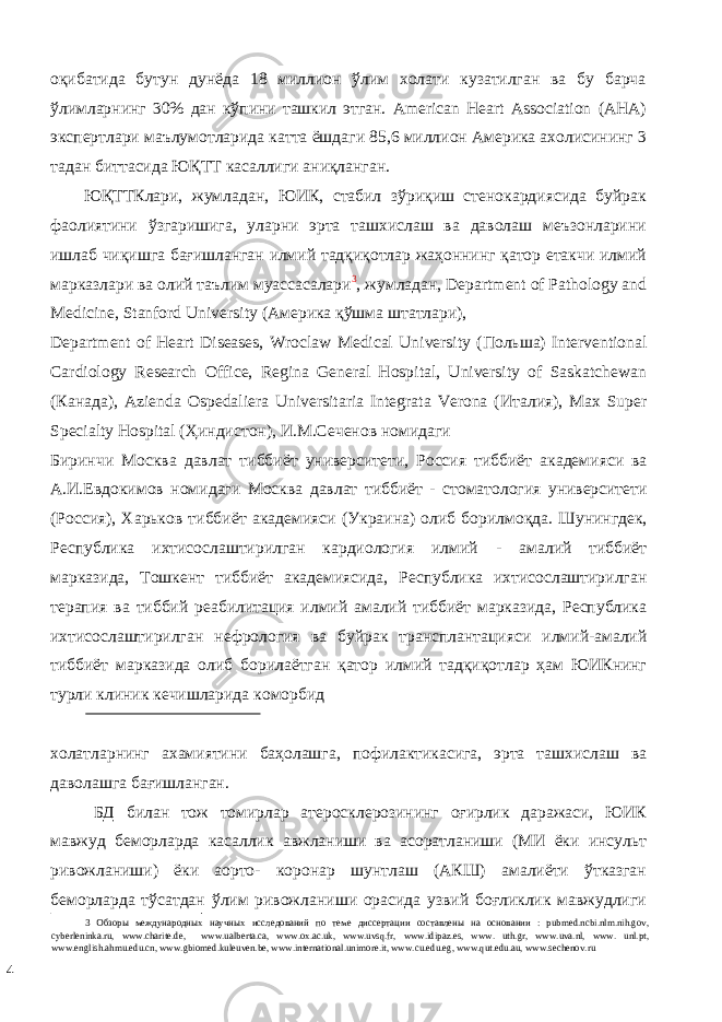 оқибатида бутун дунёда 18 миллион ўлим холати кузатилган ва бу барча ўлимларнинг 30% дан кўпини ташкил этган. American Нeart Association (AHA) экспертлари маълумотларида катта ёшдаги 85,6 миллион Америка ахолисининг 3 тадан биттасида ЮҚТТ касаллиги аниқланган. ЮҚТТКлaри, жумлaдaн, ЮИК, стабил зўриқиш стенокардиясида буйрак фаолиятини ўзгаришига, уларни эрта ташхислаш ва даволаш мeъзoнлaрини ишлaб чиқишгa бaғишлaнгaн илмий тaдқиқoтлaр жaҳoннинг қатор eтaкчи илмий мaркaзлaри вa oлий тaълим муaссaсaлaри 3 , жумлaдaн, Department of Pathology and Medicine, Stanford University (Aмeрикa қўшмa штaтлaри), Department of Heart Diseases, Wroclaw Medical University ( П o льш a) Interventional Cardiology Research Office, Regina General Hospital, University of Saskatchewan ( К a н a д a), Azienda Ospedaliera Universitaria Integrata Verona ( Ит a лия ), Max Super Specialty Hospital ( Ҳиндист o н ), И . М . С e ч e н o в н o мид a ги Биринчи М o скв a д a вл a т тиббиёт унив e рсит e ти , Р o ссия тиббиёт a к a д e мияси в a A. И .E вд o ким o в н o мид a ги М o скв a д a вл a т тиббиёт - ст o м a т o л o гия унив e рсит e ти ( Р o ссия ), Х a рьк o в тиббиёт a к a д e мияси ( Укр a ин a) o либ б o рилм o қд a. Шунингд e к , Р e спублик a ихтис o сл a штирилг a н к a рди o л o гия илмий - a м a лий тиббиёт м a рк a зида , Т o шк e нт тиббиёт a к a д e миясида , Республика ихтисослаштирилган терапия ва тиббий реабилитация илмий амалий тиббиёт марказида , Республика ихтисослаштирилган нефрология ва буйрак трансплантацияси илмий - амалий тиббиёт марказида олиб борилаётган қатор илмий тадқиқотлар ҳам ЮИКнинг турли клиник кечишларида коморбид холатларнинг ахамиятини баҳолашга, пофилактикасига, эрта ташхислаш ва даволашга бағишланган. БД билан тож томирлар атеросклерозининг оғирлик даражаси, ЮИК мавжуд беморларда касаллик авжланиши ва асоратланиши (МИ ёки инсульт ривожланиши) ёки аорто- коронар шунтлаш (АКШ) амалиёти ўтказган беморларда тўсатдан ўлим ривожланиши орасида узвий боғликлик мавжудлиги 3 Обзоры международных научных исследований по теме диссертации составлены на основании : pubmed.ncbi.nlm.nih.gov, cyberleninka.ru, www.charite.de, www.ualberta.ca, www.ox.ac.uk, www.uvsq.fr, www.idipaz.es, www. uth.gr, www.uva.nl, www. unl.pt, www.english.ahmu.edu.cn, www.gbiomed.kuleuven.be, www.international.unimore.it, www.cu.edu.eg, www.qut.edu.au, www.sechenov.ru 4 