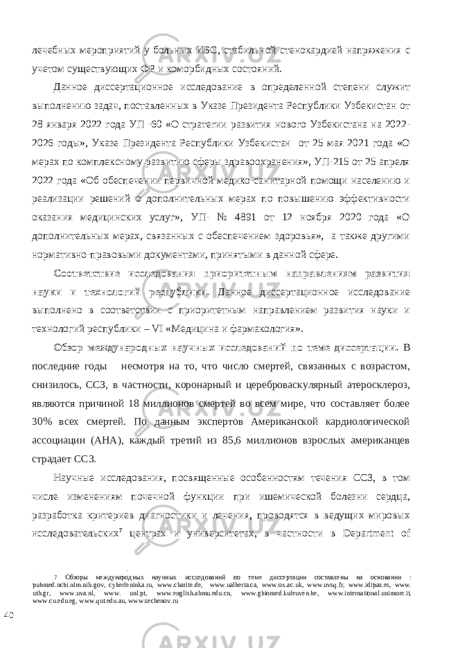 лечебных мероприятий у больных ИБС, стабильной стенокардией напряжения с учетом существующих ФР и коморбидных состояний. Данное диссертационное исследование в определенной степени служит выполнению задач, поставленных в Указе Президента Республики Узбекистан от 28 января 2022 года УП -60 «О стратегии развития нового Узбекистана на 2022- 2026 годы», Указе Президента Республики Узбекистан от 25 мая 2021 года «О мерах по комплексному развитию сферы здравоохранения», УП-215 от 25 апреля 2022 года «Об обеспечении первичной медико-санитарной помощи населению и реализации решений о дополнительных мерах по повышению эффективности оказания медицинских услуг», УП- № 4891 от 12 ноября 2020 года «О дополнительных мерах, связанных с обеспечением здоровья», а также другими нормативно-правовыми документами, принятыми в данной сфере. Соответствие исследования приоритетным направлениям развития науки и технологий республики. Данное диссертационное исследование выполнено в соответствии с приоритетным направлением развития науки и технологий республики – VI «Медицина и фармакология». Обзор международных научных исследований по теме диссертации. В последние годы несмотря на то, что число смертей, связанных с возрастом, снизилось, ССЗ, в частности, коронарный и цереброваскулярный атеросклероз, являются причиной 18 миллионов смертей во всем мире, что составляет более 30% всех смертей. По данным экспертов Американской кардиологической ассоциации (AHA), каждый третий из 85,6 миллионов взрослых американцев страдает ССЗ. Научные исследования, посвященные особенностям течения ССЗ, в том числе изменениям почечной функции при ишемической болезни сердца, разработка критериев диагностики и лечения, проводятся в ведущих мировых исследовательских 7 центрах и университетах, в частности в Department of 7 Обзоры международных научных исследований по теме диссертации составлены на основании : pubmed.ncbi.nlm.nih.gov, cyberleninka.ru, www.charite.de, www.ualberta.ca, www.ox.ac.uk, www.uvsq.fr, www.idipaz.es, www. uth.gr, www.uva.nl, www. unl.pt, www.english.ahmu.edu.cn, www.gbiomed.kuleuven.be, www.international.unimore.it, www.cu.edu.eg, www.qut.edu.au, www.sechenov.ru 40 