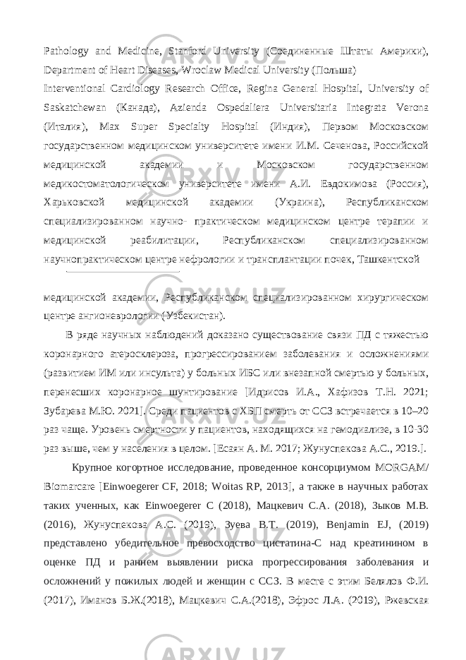 Pathology and Medicine, Stanford University (Соединенные Штаты Америки), Department of Heart Diseases, Wroclaw Medical University (Пoльшa) Interventional Cardiology Research Office, Regina General Hospital, University of Saskatchewan (Кaнaдa), Azienda Ospedaliera Universitaria Integrata Verona (Итaлия), Max Super Specialty Hospital (Индия), Первом Московском государственном медицинском университете имени И.М. Сеченова, Российской медицинской академии и Московском государственном медикостоматологическом университете имени А.И. Евдокимова (Россия), Харьковской медицинской академии (Украина), Республиканском специализированном научно- практическом медицинском центре терапии и медицинской реабилитации, Республиканском специализированном научнопрактическом центре нефрологии и трансплантации почек, Ташкентской медицинской академии, Республиканском специализированном хирургическом центре ангионеврологии (Узбекистан). В ряде научных наблюдений доказано существование связи ПД с тяжестью коронарного атеросклероза, прогрессированием заболевания и осложнениями (развитием ИМ или инсульта) у больных ИБС или внезапной смертью у больных, перенесших коронарное шунтирование [Идрисов И.А., Хафизов Т.Н. 2021; Зубарева М.Ю. 2021]. Среди пациентов с ХБП смерть от ССЗ встречается в 10–20 раз чаще. Уровень смертности у пациентов, находящихся на гемодиализе, в 10-30 раз выше, чем у населения в целом. [Есаян А. М. 2017; Жунуспекова А.С., 2019.]. Крупное когортное исследование, проведенное консорциумом MORGAM/ Biomarсare [ Einwoegerer CF, 2018; Woitas RP, 2013 ] , а также в научных работах таких ученных, как Einwoegerer C (2018), Мацкевич С.А. (2018), Зыков М.В. (2016), Жунуспекова А.С. (2019), Зуева В.Т. (2019), Benjamin EJ, (2019) представлено убедительное превосходство цистатина-С над креатинином в оценке ПД и раннем выявлении риска прогрессирования заболевания и осложнений у пожилых людей и женщин с ССЗ . В месте с этим Белялов Ф.И. (2017), Иманов Б.Ж.(2018), Мацкевич С.А.(2018), Эфрос Л.А. (2019), Ржевская 