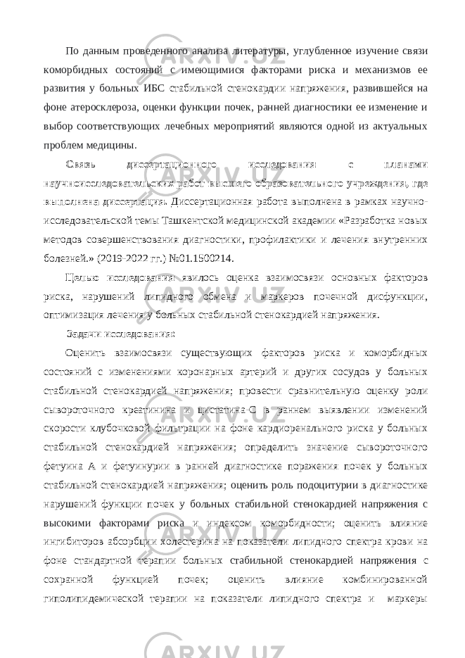 По данным проведенного анализа литературы, углубленное изучение связи коморбидных состояний с имеющимися факторами риска и механизмов ее развития у больных ИБС стабильной стенокардии напряжения , развившейся на фоне атеросклероза, оценки функции почек, ранней диагностики ее изменение и выбор соответствующих лечебных мероприятий являются одной из актуальных проблем медицины. Связь диссертационного исследования с планами научноисследовательских работ высшего образовательного учреждения, где выполнена диссертация. Диссертационная работа выполнена в рамках научно- исследовательской темы Ташкентской медицинской академии «Разработка новых методов совершенствования диагностики, профилактики и лечения внутренних болезней.» (2019-2022 гг.) №01.1500214. Целью исследования явилось оценка взаимосвязи основных факторов риска, нарушений липидного обмена и маркеров почечной дисфункции, оптимизация лечения у больных стабильной стенокардией напряжения. Задачи исследования: Оценить взаимосвязи существующих факторов риска и коморбидных состояний с изменениями коронарных артерий и других сосудов у больных стабильной стенокардией напряжения; провести сравнительную оценку роли сывороточного креатинина и цистатина-С в раннем выявлении изменений скорости клубочковой фильтрации на фоне кардиоренального риска у больных стабильной стенокардией напряжения; определить значение сывороточного фетуина А и фетуинурии в ранней диагностике поражения почек у больных стабильной стенокардией напряжения; оценить роль подоцитурии в диагностике нарушений функции почек у больных стабильной стенокардией напряжения с высокими факторами риска и индексом коморбидности; оценить влияние ингибиторов абсорбции холестерина на показатели липидного спектра крови на фоне стандартной терапии больных стабильной стенокардией напряжения с сохранной функцией почек; оценить влияние комбинированной гиполипидемической терапии на показатели липидного спектра и маркеры 