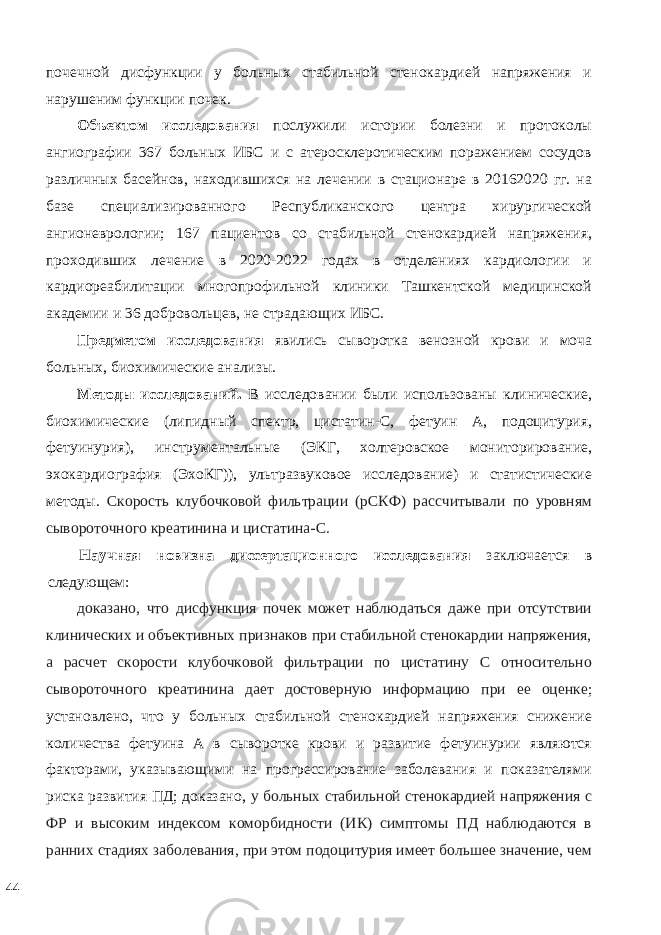 почечной дисфункции у больных стабильной стенокардией напряжения и нарушеним функции почек. Объектом исследования послужили истории болезни и протоколы ангиографии 367 больных ИБС и с атеросклеротическим поражением сосудов различных басейнов, находившихся на лечении в стационаре в 20162020 гг. на базе специализированного Республиканского центра хирургической ангионеврологии; 167 пациентов со стабильной стенокардией напряжения, проходивших лечение в 2020-2022 годах в отделениях кардиологии и кардиореабилитации многопрофильной клиники Ташкентской медицинской академии и 36 добровольцев, не страдающих ИБС. Предметом исследования явились сыворотка венозной крови и моча больных, биохимические анализы. Методы исследований. В исследовании были использованы клинические, биохимические (липидный спектр, цистатин-С, фетуин А, подоцитурия, фетуинурия), инструментальные (ЭКГ, холтеровское мониторирование, эхокардиография (ЭхоКГ)), ультразвуковое исследование) и статистические методы. Скорость клубочковой фильтрации (рСКФ) рассчитывали по уровням сывороточного креатинина и цистатина-C. Научная новизна диссертационного исследования заключается в следующем: доказано, что дисфункция почек может наблюдаться даже при отсутствии клинических и объективных признаков при стабильной стенокардии напряжения, а расчет скорости клубочковой фильтрации по цистатину С относительно сывороточного креатинина дает достоверную информацию при ее оценке ; установлено, что у больных стабильной стенокардией напряжения снижение количества фетуина А в сыворотке крови и развитие фетуинурии являются факторами, указывающими на прогрессирование заболевания и показателями риска развития ПД; доказано, у больных стабильной стенокардией напряжения с ФР и высоким индексом коморбидности (ИК) симптомы ПД наблюдаются в ранних стадиях заболевания, при этом подоцитурия имеет большее значение, чем 44 