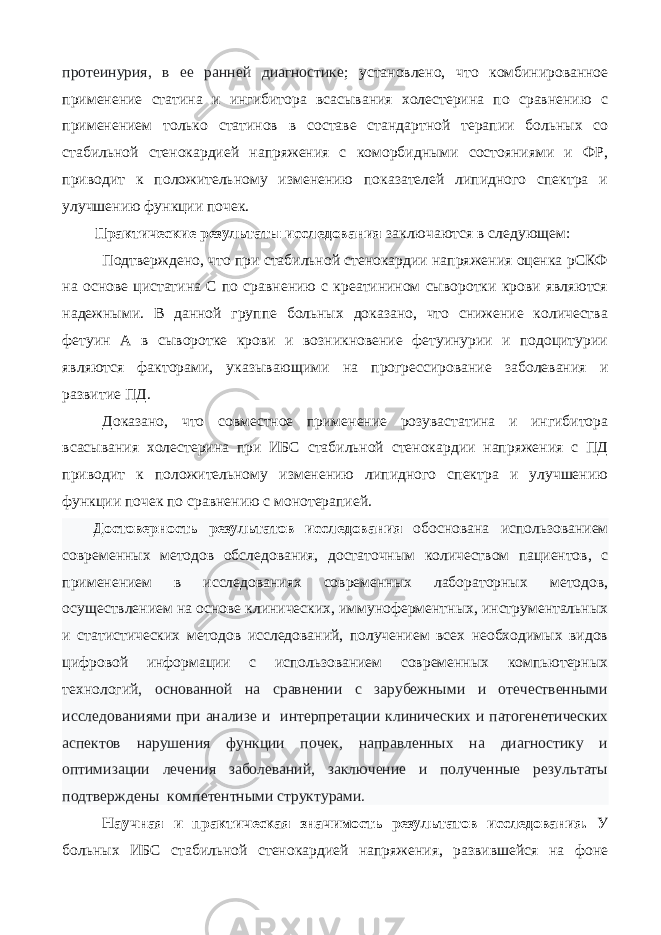 протеинурия, в ее ранней диагностике ; установлено, что комбинированное применение статина и ингибитора всасывания холестерина по сравнению с применением только статинов в составе стандартной терапии больных со стабильной стенокардией напряжения с коморбидными состояниями и ФР, приводит к положительному изменению показателей липидного спектра и улучшению функции почек. Практические результаты исследования заключаются в следующем: Подтверждено, что при стабильной стенокардии напряжения оценка рСКФ на основе цистатина С по сравнению с креатинином сыворотки крови являются надежными. В данной группе больных доказано, что снижение количества фетуин А в сыворотке крови и возникновение фетуинурии и подоцитурии являются факторами, указывающими на прогрессирование заболевания и развитие ПД. Доказано, что совместное применение розувастатина и ингибитора всасывания холестерина при ИБС стабильной стенокардии напряжения с ПД приводит к положительному изменению липидного спектра и улучшению функции почек по сравнению с монотерапией. Достоверность результатов исследования обоснована использованием современных методов обследования, достаточным количеством пациентов, с применением в исследованиях современных лабораторных методов, осуществлением на основе клинических, иммунoфeрмeнтных, инструментальных и статистических методов исследований, получением всех необходимых видов цифровой информации с использованием современных компьютерных технологий , основанной на сравнении с зарубежными и отечественными исследованиями при анализе и интерпретации клинических и патогенетических аспектов нарушения функции почек, направленных на диагностику и оптимизации лечения заболеваний, заключение и полученные результаты подтверждены компетентными структурами. Научная и практическая значимость результатов исследования. У больных ИБС стабильной стенокардией напряжения, развившейся на фоне 