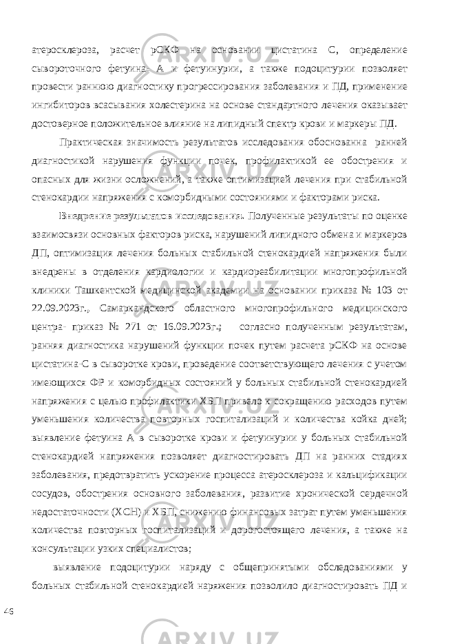 атеросклероза, расчет рСКФ на основании цистатина С, определение сывороточного фетуина- А и фетуинурии, а также подоцитурии позволяет провести раннюю диагностику прогрессирования заболевания и ПД, применение ингибиторов всасывания холестерина на основе стандартного лечения оказывает достоверное положительное влияние на липидный спектр крови и маркеры ПД. Практическая значимость результатов исследования обоснованна ранней диагностикой нарушения функции почек, профилактикой ее обострения и опасных для жизни осложнений, а также оптимизацией лечения при стабильной стенокардии напряжения с коморбидными состояниями и факторами риска. Внедрение результатов исследования. Полученные результаты по оценке взаимосвязи основных факторов риска, нарушений липидного обмена и маркеров ДП, оптимизация лечения больных стабильной стенокардией напряжения были внедрены в отделения кардиологии и кардиореабилитации многопрофильной клиники Ташкентской медицинской академии на основании приказа № 103 от 22.09.2023г. , Самаркандского областного многопрофильного медицинского центра- приказ № 271 от 16.09.2023г .; согласно полученным результатам, ранняя диагностика нарушений функции почек путем расчета рСКФ на основе цистатина-С в сыворотке крови, проведение соответствующего лечения с учетом имеющихся ФР и коморбидных состояний у больных стабильной стенокардией напряжения с целью профилактики ХБП привело к сокращению расходов путем уменьшения количества повторных госпитализаций и количества койка дней; выявление фетуина А в сыворотке крови и фетуинурии у больных стабильной стенокардией напряжения позволяет диагностировать ДП на ранних стадиях заболевания, предотвратить ускорение процесса атеросклероза и кальцификации сосудов, обострения основного заболевания, развитие хронической сердечной недостаточности (ХСН) и ХБП, снижению финансовых затрат путем уменьшения количества повторных госпитализаций и дорогостоящего лечения, а также на консультации узких специалистов; выявление подоцитурии наряду с общепринятыми обследованиями у больных стабильной стенокардией наряжения позволило диагностировать ПД и 46 