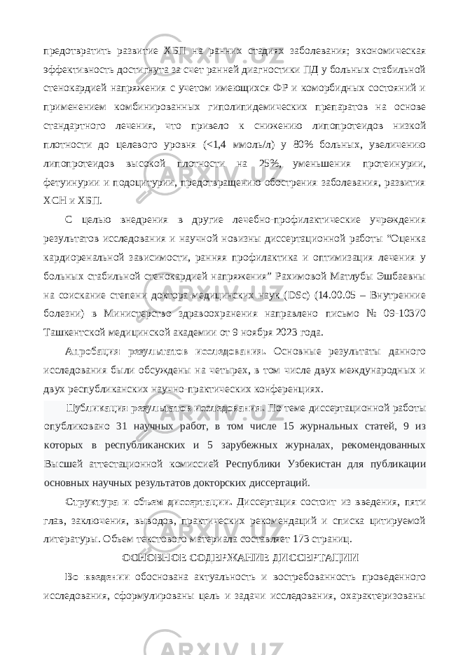 предотвратить развитие ХБП на ранних стадиях заболевания; экономическая эффективность достигнута за счет ранней диагностики ПД у больных стабильной стенокардией напряжения с учетом имеющихся ФР и коморбидных состояний и применением комбинированных гиполипидемических препаратов на основе стандартного лечения, что привело к снижению липопротеидов низкой плотности до целевого уровня (<1,4 ммоль/л) у 80% больных, увеличению липопротеидов высокой плотности на 25%, уменьшения протеинурии, фетуинурии и подоцитурии, предотвращению обострения заболевания, развития ХСН и ХБП. С целью внедрения в другие лечебно-профилактические учреждения результатов исследования и научной новизны диссертационной работы “Оценка кардиоренальной зависимости, ранняя профилактика и оптимизация лечения у больных стабильной стенокардией напряжения” Рахимовой Матлубы Эшбаевны на соискание степени доктора медицинских наук (DSc) (14.00.05 – Внутренние болезни) в Министерство здравоохранения направлено письмо № 09-10370 Ташкентской медицинской академии от 9 ноября 2023 года. Апробация результатов исследования. Основные результаты данного исследования были обсуждены на четырех, в том числе двух международных и двух республиканских научно-практических конференциях. Публикация результатов исследования. По теме диссертационной работы опубликовано 31 научных работ, в том числе 15 журнальных статей, 9 из которых в республиканских и 5 зарубежных журналах, рекомендованных Высшей аттестационной комиссией Республики Узбекистан для публикации основных научных результатов докторских диссертаций. Структура и объем диссертации. Диссертация состоит из введения, пяти глав, заключения, выводов, практических рекомендаций и списка цитируемой литературы. Объем текстового материала составляет 173 страниц. ОСНОВНОЕ СОДЕРЖАНИЕ ДИССЕРТАЦИИ Во введении обоснована актуальность и востребованность проведенного исследования, сформулированы цель и задачи исследования, охарактеризованы 