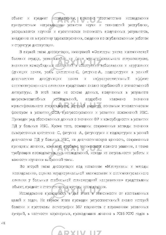 объект и предмет исследования, показано соответствие исследования приоритетным направлениям развития науки и технологий республики, раскрываются научная и практическая значимость полученных результатов, внедрение их в практику здравоохранения, сведения по опубликованным работам и структуре диссертации. В первой главе диссертации, именуемой «Факторы риска ишемической болезни сердца, развившейся на фоне мультифокального атеросклероза, значение коморбидных состояний в обострении заболевания и нарушении функции почек, роль цистатина-С, фетуина-А, подоцитурии в ранней диагностике дисфункции почек и нефропротективный эффект оптимизированного лечения» представлен анализ зарубежной и отечественной литературы. В этой главе на основе данных, полученных в результате широкомасштабных исследований, подробно изложено значение мультифокального атеросклероза, который является основным этиологическим фактором в развитии ССЗ, прогрессировании и развитии осложнений ИБС. Приведен ряд обоснованных данных о значении ФР и коморбидности в развитии ПД у больных ИБС. Кроме того, освещены современные взгляды значения сывороточных цистатина- С, фетуина -А, фетуинурии и подоцитурии в ранней диагностике ПД у больных ИБС, их диагностическую ценность, современные принципы лечения, комплекс проблем, не имеющих полного решения, а также требующих последовательных исследований, исходя из актуальности работы и важности изучения выбранной темы. Во второй главе диссертации под названием «Материалы и методы исследования, оценка кардиоренальной взаимосвязи и оптимизированного лечения у больных стабильной стенокардией напряжения» представлены объект, предмет и статистические методы исследования. Исследование проводилось в два этапа в зависимости от поставленных целей и задач. На первом этапе проведен ретроспективный анализ историй болезни и протоколы ангиографии 367 пациентов с поражением различных артерий, в частности коронарных, проходивших лечение в 2016-2020 годах в 48 