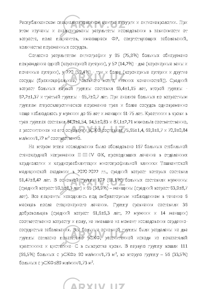 Республиканском специализированном центре хирурги и ангионеврологии. При этом изучены и анализированы результаты исследования в зависимости от возраста, пола пациентов, имеющиеся ФР, сопутствующих заболеваний, количества пораженных сосудов. Согласно результатам ангиографии у 95 (25,9%) больных обнаружено повреждение одной (коронарной артерии), у 52 (14,2%) - две (коронарные вены и почечные артерии), у 220 (59,4%) - три и более (коронарные артерии и другие сосуды (брахиоцефальные, головного мозга, нижних конечностей)). Средний возраст больных первой группы составил 63,4±1,15 лет, второй группы - 62,2±1,37 и третьей группы - 65,7±0,7 лет. При анализе больных по возрастным группам атеросклеротическое поражение трех и более сосудов одновременно чаще наблюдалось у мужчин до 65 лет и женщин 61-75 лет. Креатинин в крови в трех группах составил 84,9±1,54, 94,5±0,83 и 87,1±2,21 мкмоль/л соответственно, а рассчитанная на его основании рСКФ составила 75,65±1,4, 69,9±1,7 и 70,9±0,84 мл/мин/1,72 м 2 соотвественно. На втором этапе исследования было обследовано 167 больных стабильной стенокардией напряжения II-III-IV ФК, проходивших лечение в отделениях кардиологии и кардиореабилитации многопрофильной клиники Ташкентской медицинской академии в 2020-2022 гг., средний возраст которых составил 61,47±8,42 лет. В основной группе 102 (61,1%) больных составили мужчины (средний возраст 59,5±8,3 лет) и 65 (38,9%) – женщины (средний возраст 63,9±8,7 лет). Все пациенты находились под амбулаторным наблюдением в течение 6 месяцев после стационарного лечения. Группу сравнения составили 36 добровольцев (средний возраст 61,6±6,3 лет, 22 мужчин и 14 женщин) соответственно возрасту и полу, не имевшие на момент исследования сердечно- сосудистые заболевания. Все больные основной группы были разделены на две группы согласно показателю рСКФ, рассчитанной исходя из показателей креатинина и цистатина- С в сыворотке крови. В первую группу вошли 111 (66,5%) больных с рСКФ≥ 90 мл/мин/1,73 м 2 , во вторую группу – 56 (33,5%) больных с рСКФ≤89 мл/мин/1,73 м 2 . 