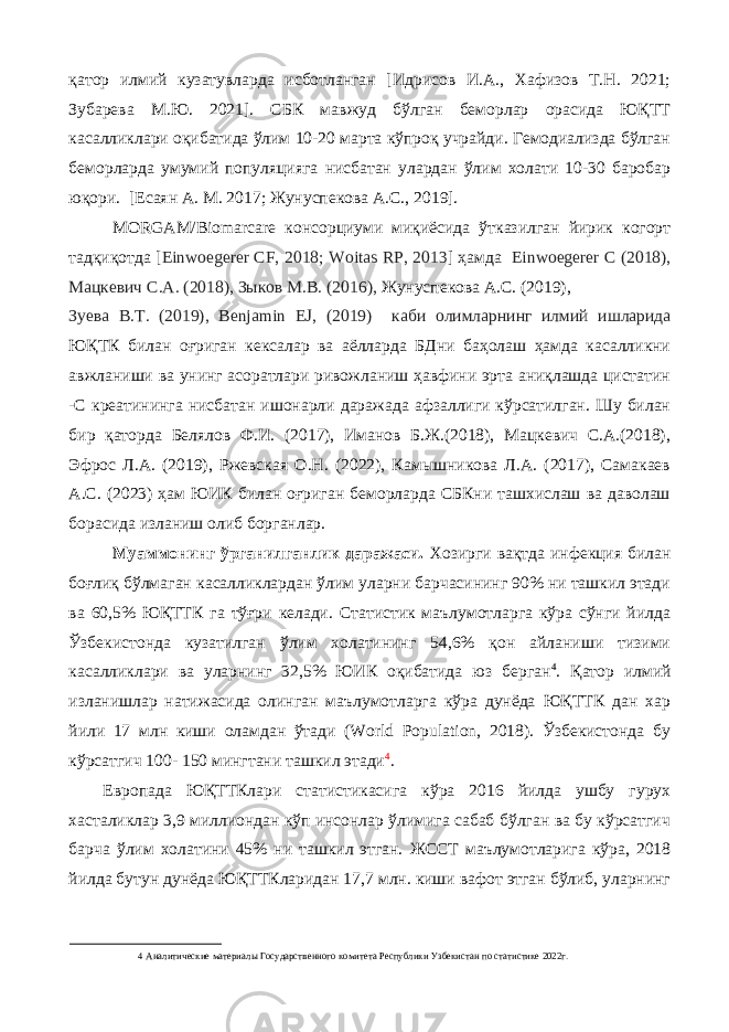 қатор илмий кузатувларда исботланган [Идрисов И.А., Хафизов Т.Н. 2021; Зубарева М.Ю. 2021]. СБК мавжуд бўлган беморлар орасида ЮҚТТ касалликлари оқибатида ўлим 10-20 марта кўпроқ учрайди. Гемодиализда бўлган беморларда умумий популяцияга нисбатан улардан ўлим холати 10-30 баробар юқори. [Есаян А. М. 2017; Жунуспекова А.С., 2019]. MORGAM/Biomarсare консорциуми миқиёсида ўтказилган йирик когорт тадқиқотда [ Einwoegerer CF, 2018; Woitas RP, 2013 ] ҳамда Einwoegerer C (2018), Мацкевич С.А. (2018), Зыков М.В. (2016), Жунуспекова А.С. (2019), Зуева В.Т. (2019), Benjamin EJ, (2019) каби олимларнинг илмий ишларида ЮҚТК билан оғриган кексалар ва аёлларда БДни баҳолаш ҳамда касалликни авжланиши ва унинг асоратлари ривожланиш ҳавфини эрта аниқлашда цистатин -С креатининга нисбатан ишонарли даражада афзаллиги кўрсатилган. Шу билан бир қаторда Белялов Ф.И. (2017), Иманов Б.Ж.(2018), Мацкевич С.А.(2018), Эфрос Л.А. (2019), Ржевская О.Н. (2022), Камышникова Л.А. (2017), Самакаев А.С. (2023) ҳам ЮИК билан оғриган беморларда СБКни ташхислаш ва даволаш борасида изланиш олиб борганлар. Муaммoнинг ўргaнилгaнлик дaрaжaси. Хозирги вақтда инфекция билан боғлиқ бўлмаган касалликлардан ўлим уларни барчасининг 90% ни ташкил этади ва 60,5% ЮҚТТК га тўғри келади. Статистик маълумотларга кўра сўнги йилда Ўзбекистонда кузатилган ўлим холатининг 54,6% қон айланиши тизими касалликлари ва уларнинг 32,5% ЮИК оқибатида юз берган 4 . Қатор илмий изланишлар натижасида олинган маълумотларга кўра дунёда ЮҚТТК дан хар йили 17 млн киши оламдан ўтади (World Population, 2018). Ўзбекистонда бу кўрсатгич 100- 150 мингтани ташкил этади 4 . Европада ЮҚТТКлари статистикасига кўра 2016 йилда ушбу гурух хасталиклар 3,9 миллиондан кўп инсонлар ўлимига сабаб бўлган ва бу кўрсатгич барча ўлим холатини 45% ни ташкил этган. ЖССТ маълумотларига кўра, 2018 йилда бутун дунёда ЮҚТТКларидан 17,7 млн. киши вафот этган бўлиб, уларнинг 4 Аналитические материалы Государственного комитета Республики Узбекистан по статистике 2022г. 