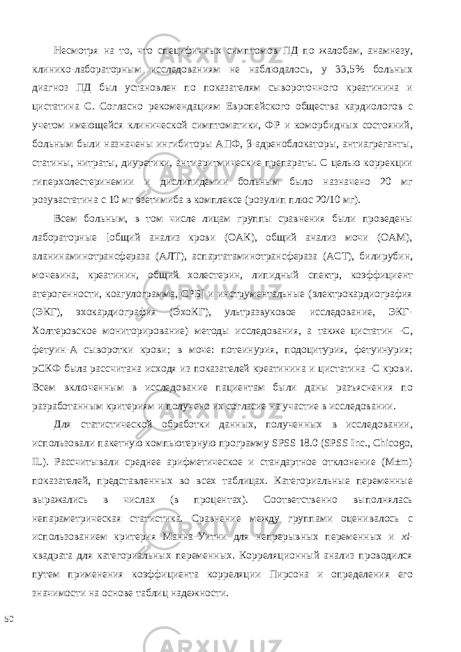 Несмотря на то, что специфичных симптомов ПД по жалобам, анамнезу, клинико-лабораторным исследованиям не наблюдалось, у 33,5% больных диагноз ПД был установлен по показателям сывороточного креатинина и цистатина С. Согласно рекомендациям Европейского общества кардиологов с учетом имеющейся клинической симптоматики, ФР и коморбидных состояний, больным были назначены ингибиторы АПФ, β-адреноблокаторы, антиагреганты, статины, нитраты, диуретики, антиаритмические препараты. С целью коррекции гиперхолестеринемии и дислипидемии больным было назначено 20 мг розувастатина с 10 мг эзетимиба в комплексе (розулип плюс 20/10 мг). Всем больным, в том числе лицам группы сравнения были проведены лабораторные [общий анализ крови (ОАК), общий анализ мочи (ОАМ), аланинаминотрансфераза (АЛТ), аспартатаминотрансфераза (АСТ), билирубин, мочевина, креатинин, общий холестерин, липидный спектр, коэффициент атерогенности, коагулограмма, СРБ] и инструментальные (электрокардиография (ЭКГ), эхокардиография (ЭхоКГ), ультразвуковое исследование, ЭКГ- Холтеровское мониторирование) методы исследования, а также цистатин -С, фетуин-А сыворотки крови; в моче: потеинурия, подоцитурия, фетуинурия; рСКФ была рассчитана исходя из показателей креатинина и цистатина -С крови. Всем включенным в исследование пациентам были даны разъяснения по разработанным критериям и получено их согласие на участие в исследовании. Для статистической обработки данных, полученных в исследовании, использовали пакетную компьютерную программу SPSS 18.0 (SPSS Inc., Chicogo, IL). Рассчитывали среднее арифметическое и стандартное отклонение (М±m) показателей, представленных во всех таблицах. Категориальные переменные выражались в числах (в процентах). Соответственно выполнялась непараметрическая статистика. Сравнение между группами оценивалось с использованием критерия Манна-Уитни для непрерывных переменных и xi - квадрата для категориальных переменных. Корреляционный анализ проводился путем применения коэффициента корреляции Пирсона и определения его значимости на основе таблиц надежности. 50 