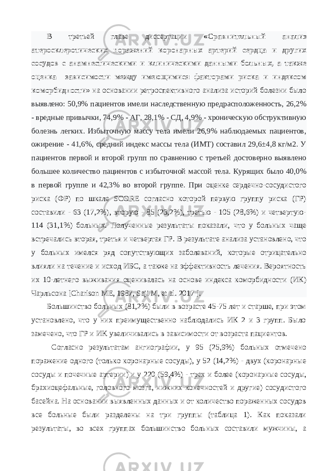 В третьей главе диссертации «Сравнительный анализ атеросклеротических поражений коронарных артерий сердца и других сосудов с анамнестическими и клиническими данными больных, а также оценка зависимости между имеющимися факторами риска и индексом коморбидности» на основании ретроспективного анализа историй болезни было выявлено: 50,9% пациентов имели наследственную предрасположенность, 26,2% - вредные привычки, 74,9% - АГ, 28,1% - СД, 4,9% - хроническую обструктивную болезнь легких. Избыточную массу тела имели 26,9% наблюдаемых пациентов, ожирение - 41,6%, средний индекс массы тела (ИМТ) составил 29,6±4,8 кг/м2. У пациентов первой и второй групп по сравнению с третьей достоверно выявлено большее количество пациентов с избыточной массой тела. Курящих было 40,0% в первой группе и 42,3% во второй группе. При оценке сердечно-сосудистого риска (ФР) по шкале SCORE согласно которой первую группу риска (ГР) составили - 63 (17,2%), вторую - 85 (23,2%), третью - 105 (28,6%) и четвертую- 114 (31,1%) больных. Полученные результаты показали, что у больных чаще встречались вторая, третья и четвертая ГР. В результате анализа установлено, что у больных имелся ряд сопутствующих заболеваний, которые отрицательно влияли на течение и исход ИБС, а также на эффективность лечения. Вероятность их 10-летнего выживания оценивалась на основе индекса коморбидности (ИК) Чарльсона [Charlson ME, 1987, Saji M, et al. 2017 ]. Большинство больных (81,2%) были в возрасте 45-75 лет и старше, при этом установлено, что у них преимущественно наблюдались ИК 2 и 3 групп. Было замечено, что ГР и ИK увеличивались в зависимости от возраста пациентов. Согласно результатам ангиографии, у 95 (25,9%) больных отмечено поражение одного (только коронарные сосуды), у 52 (14,2%) - двух (коронарные сосуды и почечные артерии) и у 220 (59,4%) - трех и более (коронарные сосуды, брахиоцефальные, головного мозга, нижних конечностей и другие) сосудистого басейна. На основании выявленных данных и от количество пораженных сосудов все больные были разделены на три группы (таблица 1). Как показали результаты, во всех группах большинство больных составили мужчины, а 