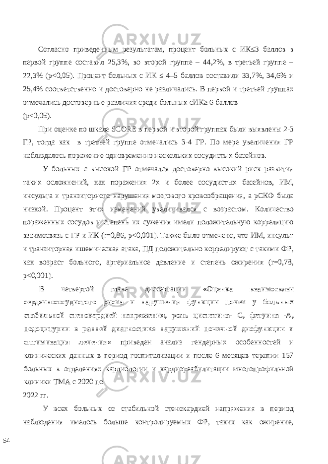  Согласно приведенным результатам, процент больных с ИК≤3 баллов в первой группе составил 25,3%, во второй группе – 44,2%, в третьей группе – 22,3% (р<0,05). Процент больных с ИК ≤ 4–5 баллов составили 33,7%, 34,6% и 25,4% соответственно и достоверно не различались. В первой и третьей группах отмечались достоверные различия среди больных сИК≥ 6 баллов (р<0,05). При оценке по шкале SCORE в первой и второй группах были выявлены 2-3 ГР, тогда как в третьей группе отмечались 3-4 ГР. По мере увеличения ГР наблюдалось поражение одновременно нескольких сосудистых басейнов. У больных с высокой ГР отмечался достоверно высокий риск развития таких осложнений, как поражения 2х и более сосудистых басейнов, ИМ, инсульта и транзиторного нарушения мозгового кровообращения, а рСКФ была низкой. Процент этих изменений увеличивался с возрастом. Количество пораженных сосудов и степень их сужения имели положительную корреляцию взаимосвязь с ГР и ИК (r=0,86, p<0,001). Также было отмечено, что ИМ, инсульт и транзиторная ишемическая атака, ПД положительно коррелируют с такими ФР, как возраст больного, артериальное давление и степень ожирения (r=0,78, p<0,001). В четвертой главе диссертации «Оценка взаимосвязи сердечнососудистого риска и нарушения функции почек у больных стабильной стенокардией напряжения, роль цистатина- С, фетуина -А, подоцитурии в ранней диагностике нарушений почечной дисфункции и оптимизация лечения» приведен анализ гендерных особенностей и клинических данных в период госпитализации и после 6 месяцев терапии 167 больных в отделениях кардиологии и кардиореабилитации многопрофильной клиники ТМА с 2020 по 2022 гг. У всех больных со стабильной стенокардией напряжения в период наблюдения имелось больше контролируемых ФР, таких как ожирение, 54 