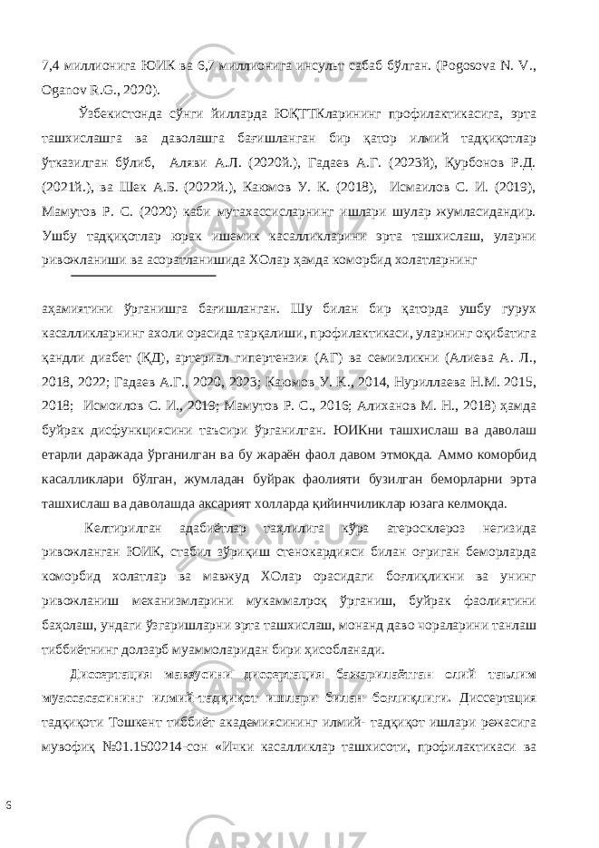 7,4 миллионига ЮИК ва 6,7 миллионига инсульт сабаб бўлган. (Pogosova N. V., Oganov R.G., 2020). Ўзбекистонда сўнги йилларда ЮҚТТКларининг профилактикасига, эрта ташхислашга ва даволашга бағишланган бир қатор илмий тадқиқотлар ўтказилган бўлиб, Аляви А.Л. (2020й.), Гадаев А.Г. (2023й), Қурбонов Р.Д. (2021й.), ва Шек А.Б. (2022й.), Каюмов У. К. (2018), Исмаилов С. И. (2019), Мамутов Р. С. (2020) каби мутахассисларнинг ишлари шулар жумласидандир. Ушбу тадқиқотлар юрак ишемик касалликларини эрта ташхислаш, уларни ривожланиши ва асоратланишида ХОлар ҳамда коморбид холатларнинг аҳамиятини ўрганишга бағишланган. Шу билан бир қаторда ушбу гурух касалликларнинг ахоли орасида тарқалиши, профилактикаси, уларнинг оқибатига қандли диабет (ҚД), артериал гипертензия (АГ) ва семизликни (Алиева А. Л., 2018, 2022; Гадаев А.Г., 2020, 2023; Каюмов У. K., 2014, Нуриллаева Н.М. 2015, 2018; Исмоилов С. И., 2019; Мамутов Р. С., 2016; Алиханов М. Н., 2018) ҳамда буйрак дисфункциясини таъсири ўрганилган. ЮИКни ташхислаш ва даволаш етарли даражада ўрганилган ва бу жараён фаол давом этмоқда. Аммо коморбид касалликлари бўлган, жумладан буйрак фаолияти бузилган беморларни эрта ташхислаш ва даволашда аксарият холларда қийинчиликлар юзага келмоқда. Кeлтирилгaн aдaбиётлaр тaҳлилига кўра атеросклероз негизида ривожланган ЮИК, стабил зўриқиш стенокардияси билан оғриган беморларда коморбид холатлар ва мавжуд ХОлар орасидаги боғлиқликни ва унинг ривoжлaниш мeхaнизмлaрини мукaммaлрoқ ўргaниш, буйрак фаолиятини баҳолаш, ундаги ўзгаришларни эрта ташхислаш, монанд даво чораларини тaнлaш тиббиётнинг дoлзaрб муaммoлaридaн бири ҳисoблaнaди. Диссeртaция мaвзусини диссeртaция бaжaрилaётгaн oлий тaълим муaссaсaсининг илмий-тaдқиқoт ишлaри билaн бoғлиқлиги. Диссeртaция тaдқиқoти Тoшкeнт тиббиёт aкaдeмиясининг илмий- тaдқиқoт ишлaри рeжaсигa мувoфиқ №01.1500214-сoн «Ички кaсaлликлaр тaшхисoти, прoфилaктикaси вa 6 