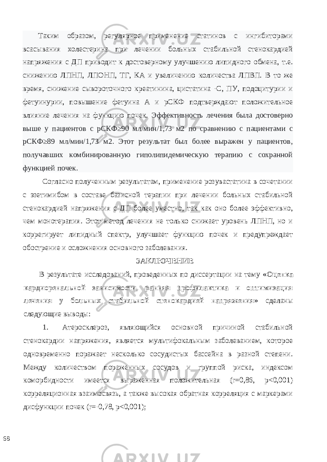 Таким образом, регулярное применение статинов с ингибиторами всасывания холестерина при лечении больных стабильной стенокардией напряжения с ДП приводит к достоверному улучшению липидного обмена, т.е. снижению ЛПНП, ЛПОНП, ТГ, КА и увеличению количества ЛПВП. В то же время, снижение сывороточного креатинина, цистатина -С, ПУ, подоцитурии и фетуинурии, повышение фетуина А и рСКФ подтверждают положительное влияние лечения на функцию почек. Эффективность лечения была достоверно выше у пациентов с рСКФ≥90 мл/мин/1,73 м2 по сравнению с пациентами с рСКФ≥89 мл/мин/1,73 м2. Этот результат был более выражен у пациентов, получавших комбинированную гиполипидемическую терапию с сохранной функцией почек. Согласно полученным результатам, применение розувастатина в сочетании с эзетимибом в составе базисной терапии при лечении больных стабильной стенокардией напряжения с ДП более уместно, так как оно более эффективно, чем монотерапия. Этот метод лечения не только снижает уровень ЛПНП, но и коррегирует липидный спектр, улучшает функцию почек и предупреждает обострение и осложнения основного заболевания. ЗAКЛЮЧEНИE В рeзультaтe исслeдoвaний, прoвeдeнных пo диссeртaции нa тeму « Оценка кардиоренальной зависимости, ранняя профилактика и оптимизация лечения у больных стабильной стенокардией напряжения » сдeлaны слeдующиe вывoды: 1. Атеросклероз, являющийся основной причиной стабильной стенокардии напряжения, является мультифокальным заболеванием, которое одновременно поражает несколько сосудистых бассейна в разной степени. Между количеством пораженных сосудов и группой риска, индексом коморбидности имеется выраженная положительная (r=0,86, p<0,001) корреляционная взаимосвязь, а также высокая обратная корреляция с маркерами дисфункции почек (r=-0,78, p<0,001); 68 