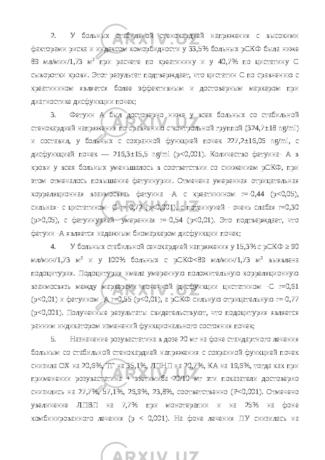 2. У больных стабильной стенокардией напряжения с высокими факторами риска и индексом коморбидности у 33,5% больных рСКФ была ниже 89 мл/мин/1,73 м 2 при расчете по креатинину и у 40,7% по цистатину С сыворотки крови. Этот результат подтверждает, что цистатин С по сравнению с креатинином является более эффективным и достоверным маркером при диагностике дисфункции почек; 3. Фетуин А был достоверно ниже у всех больных со стабильной стенокардией напряжения по сравнению с контрольной группой (324,7±18 ng/ml) и составил, у больных с сохранной функцией почек 227,2±16,06 ng/ml, с дисфункцией почек — 216,3±15,5 ng/ml (p<0,001). Количество фетуина- А в крови у всех больных уменьшалось в соответствии со снижением рСКФ, при этом отмечалось повышение фетуинурии. Отмечена умеренная отрицательная корреляционная взаимосвязь фетуина -А с креатинином r=-0,44 (p<0,05), сильная- с цистатином- С r=-0,72 (p<0,001), с потеинуией - очень слабая r=0,30 (p˃0,05), с фетуинурией- умеренная r=-0,54 (p<0,01). Это подтверждает, что фетуин -А является надежным биомаркером дисфункции почек; 4. У больных стабильной сенокардией напряжения у 15,3% с рСКФ ≥ 90 мл/мин/1,73 м 2 и у 100% больных с рСКФ<89 мл/мин/1,73 м 2 выявлена подоцитурия. Подоцитурия имела умеренную положительную корреляционную взаимосвязь между маркерами почечной дисфункции цистатином -С r=0,61 (p<0,01) и фетуином -А r=0,55 (p<0,01), а рСКФ сильную отрицательную r=-0,77 (p<0,001). Полученные результаты свидетельствуют, что подоцитурия является ранним индикатором изменений функционального состояния почек; 5. Назначение розувастатина в дозе 20 мг на фоне стандартного лечения больным со стабильной стенокардией напряжения с сохранной функцией почек снизила ОХ на 20,6%, ТГ на 35,1%, ЛПНП на 20,7%, КА на 19,6%, тогда как при применении розувастатина + эзетимиба 20/10 мг эти показатели достоверно снизились на 27,7%, 57,1%, 26,9%, 23,8%, соответственно (Р<0,001). Отмечено увеличение ЛПВП на 7,7% при монотерапии и на 25% на фоне комбинированного лечения (р < 0,001). На фоне лечения ПУ снизилась на 