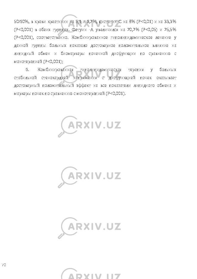 50/60%, в крови креатинин на 5,1 и 6,2%, цистатин-С на 8% (Р<0,01) и на 33,3% (Р<0,001) в обеих группах. Фетуин -А увеличился на 20,2% (Р<0,05) и 25,5% (Р<0,001), соответственно. Комбинированное гиполипидемическое лечение у данной группы больных показало достоверное положительное влияние на липидный обмен и биомаркеры почечной дисфункции по сравнению с монотерапией (Р<0,001); 6. Комбинированная гиполипидемическая терапия у больных стабильной стенокардией напряжения с дисфункцией почек оказывает достоверный положительный эффект на все показатели липидного обмена и маркеры почек по сравнению с монотерапией (Р<0,001). 70 