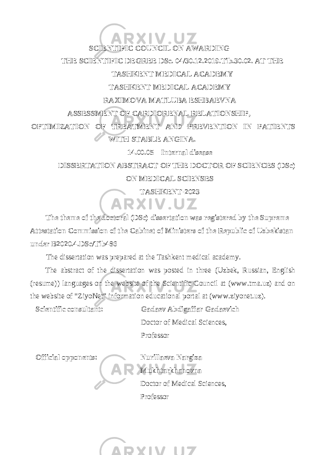  SCIENTIFIC COUNCIL ON AWARDING THE SCIENTIFIC DEGREE DSc. 04/30.12.2019.Tib.30.02. AT THE TASHKENT MEDICAL ACADEMY TASHKENT MEDICAL ACADEMY RAXIMOVA MATLUBA ESHBAEVNA ASSESSMENT OF CARDIORENAL RELATIONSHIP, OPTIMIZATION OF TREATMENT AND PREVENTION IN PATIENTS WITH STABLE ANGINA. 14.00.05 – Internal disease DISSERTATION ABSTRACT OF THE DOCTOR OF SCIENCES (DSc) ON MEDICAL SCIENSES TASHKENT-2023 The theme of the doctoral (DSc) dissertation was registered by the Supreme Attestation Commission of the Cabinet of Ministers of the Republic of Uzbekistan under В 2020.4.DSc/Tib486 The dissertation was prepared at the Tashkent medical academy. The abstract of the dissertation was posted in three (Uzbek, Russian, English (resume)) languages on the website of the Scientific Council at (www.tma.uz) and on the website of “ZiyoNet” information educational portal at (www.ziyonet.uz). Scientific consultant: Gadaev Abdigaffar Gadaevich Doctor of Medical Sciences, Professor Official opponents: Nurillaeva Nargiza Mukhtarkhanovna Doctor of Medical Sciences, Professor 