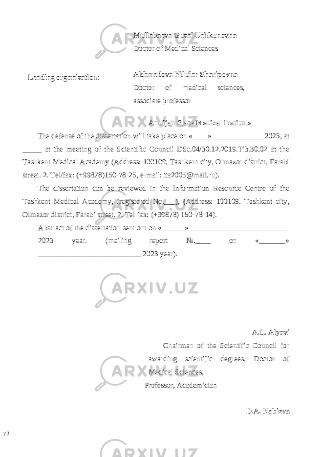  Mullabaeva Guzal Uchkunovna Doctor of Medical Sciences Akhmedova Nilufar Sharipovna Doctor of medical sciences, associate professor Leading organization : Andijan State Medical Institute The defense of the dissertation will take place on «____» _____________ 2023, at _____ at the meeting of the Scientific Council DSc.04/30.12.2019.Tib.30.02 at the Tashkent Medical Academy (Address: 100109, Tashkent city, Olmazor district, Farabi street. 2. Tel/fax: (+99878)150-78-25, e-mail: tta2005@mail.ru). The dissertation can be reviewed in the Information Resource Centre of the Tashkent Medical Academy, (registered No.___), (Address: 100109. Tashkent city, Olmazor district, Farabi street. 2. Tel fax: (+99878) 150-78-14). Abstract of the dissertation sent out on «______» __________________________ 2023 year. (mailing report №.____ on «_______» ___________________________ 2023 year). A.L. Alyavi Chairman of the Scientific Council for awarding scientific degrees, Doctor of Medical Sciences, Professor, Academician D.A. Nabieva 72 
