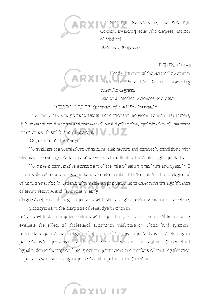 Scientific Secretary of the Scientific Council awarding scientific degrees, Doctor of Medical Sciences, Professor L.T. Daminova Head Chairman of the Scientific Seminar under the Scientific Council awarding scientific degrees, Doctor of Medical Sciences, Professor INTRODUCTION (abstract of the DSc dissertation) The aim of the study was to assess the relationship between the main risk factors, lipid metabolism disorders and markers of renal dysfunction, optimization of treatment in patients with stable angina pectoris. Objectives of the study: To evaluate the correlations of existing risk factors and comorbid conditions with changes in coronary arteries and other vessels in patients with stable angina pectoris; To make a comparative assessment of the role of serum creatinine and cystatin-C in early detection of changes in the rate of glomerular filtration against the background of cardiorenal risk in patients with stable angina pectoris; to determine the significance of serum fetuin A and fetuinuria in early diagnosis of renal damage in patients with stable angina pectoris; evaluate the role of podocyturia in the diagnosis of renal dysfunction in patients with stable angina pectoris with high risk factors and comorbidity index; to evaluate the effect of cholesterol absorption inhibitors on blood lipid spectrum parameters against the background of standard therapy in patients with stable angina pectoris with preserved renal function; to evaluate the effect of combined hypolipidemic therapy on lipid spectrum parameters and markers of renal dysfunction in patients with stable angina pectoris and impaired renal function. 