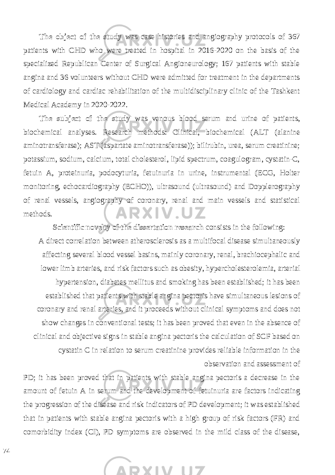 The object of the study was case histories and angiography protocols of 367 patients with CHD who were treated in hospital in 2016-2020 on the basis of the specialized Republican Center of Surgical Angioneurology; 167 patients with stable angina and 36 volunteers without CHD were admitted for treatment in the departments of cardiology and cardiac rehabilitation of the multidisciplinary clinic of the Tashkent Medical Academy in 2020-2022. The subject of the study was venous blood serum and urine of patients, biochemical analyses. Research methods: Clinical, biochemical (ALT (alanine aminotransferase); AST (aspartate aminotransferase)); bilirubin, urea, serum creatinine; potassium, sodium, calcium, total cholesterol, lipid spectrum, coagulogram, cystatin-C, fetuin A, proteinuria, podocyturia, fetuinuria in urine, instrumental (ECG, Holter monitoring, echocardiography (ECHO)), ultrasound (ultrasound) and Dopplerography of renal vessels, angiography of coronary, renal and main vessels and statistical methods. Scientific novelty of the dissertation research consists in the following: A direct correlation between atherosclerosis as a multifocal disease simultaneously affecting several blood vessel basins, mainly coronary, renal, brachiocephalic and lower limb arteries, and risk factors such as obesity, hypercholesterolemia, arterial hypertension, diabetes mellitus and smoking has been established; it has been established that patients with stable angina pectoris have simultaneous lesions of coronary and renal arteries, and it proceeds without clinical symptoms and does not show changes in conventional tests; it has been proved that even in the absence of clinical and objective signs in stable angina pectoris the calculation of SCF based on cystatin C in relation to serum creatinine provides reliable information in the observation and assessment of PD; it has been proved that in patients with stable angina pectoris a decrease in the amount of fetuin A in serum and the development of fetuinuria are factors indicating the progression of the disease and risk indicators of PD development; it was established that in patients with stable angina pectoris with a high group of risk factors (FR) and comorbidity index (CI), PD symptoms are observed in the mild class of the disease, 74 