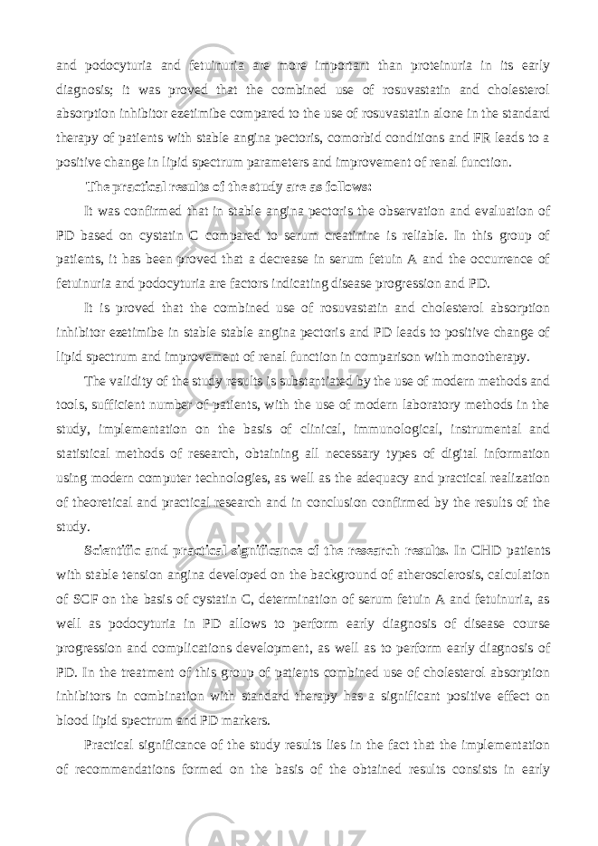 and podocyturia and fetuinuria are more important than proteinuria in its early diagnosis; it was proved that the combined use of rosuvastatin and cholesterol absorption inhibitor ezetimibe compared to the use of rosuvastatin alone in the standard therapy of patients with stable angina pectoris, comorbid conditions and FR leads to a positive change in lipid spectrum parameters and improvement of renal function. The practical results of the study are as follows: It was confirmed that in stable angina pectoris the observation and evaluation of PD based on cystatin C compared to serum creatinine is reliable. In this group of patients, it has been proved that a decrease in serum fetuin A and the occurrence of fetuinuria and podocyturia are factors indicating disease progression and PD. It is proved that the combined use of rosuvastatin and cholesterol absorption inhibitor ezetimibe in stable stable angina pectoris and PD leads to positive change of lipid spectrum and improvement of renal function in comparison with monotherapy. The validity of the study results is substantiated by the use of modern methods and tools, sufficient number of patients, with the use of modern laboratory methods in the study, implementation on the basis of clinical, immunological, instrumental and statistical methods of research, obtaining all necessary types of digital information using modern computer technologies, as well as the adequacy and practical realization of theoretical and practical research and in conclusion confirmed by the results of the study. Scientific and practical significance of the research results. In CHD patients with stable tension angina developed on the background of atherosclerosis, calculation of SCF on the basis of cystatin C, determination of serum fetuin A and fetuinuria, as well as podocyturia in PD allows to perform early diagnosis of disease course progression and complications development, as well as to perform early diagnosis of PD. In the treatment of this group of patients combined use of cholesterol absorption inhibitors in combination with standard therapy has a significant positive effect on blood lipid spectrum and PD markers. Practical significance of the study results lies in the fact that the implementation of recommendations formed on the basis of the obtained results consists in early 