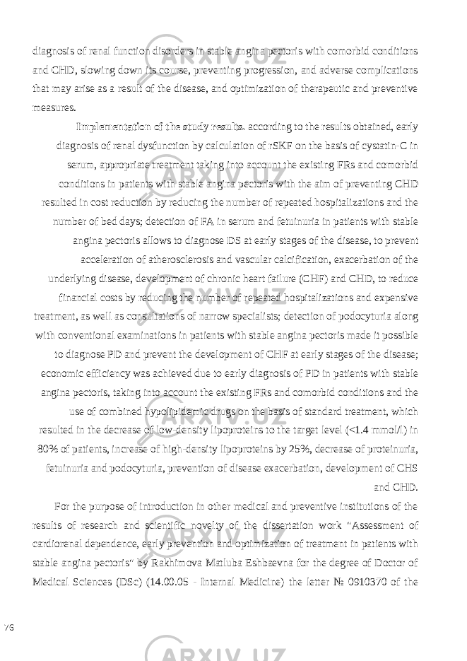 diagnosis of renal function disorders in stable angina pectoris with comorbid conditions and CHD, slowing down its course, preventing progression, and adverse complications that may arise as a result of the disease, and optimization of therapeutic and preventive measures. Implementation of the study results. according to the results obtained, early diagnosis of renal dysfunction by calculation of rSKF on the basis of cystatin-C in serum, appropriate treatment taking into account the existing FRs and comorbid conditions in patients with stable angina pectoris with the aim of preventing CHD resulted in cost reduction by reducing the number of repeated hospitalizations and the number of bed days; detection of FA in serum and fetuinuria in patients with stable angina pectoris allows to diagnose DS at early stages of the disease, to prevent acceleration of atherosclerosis and vascular calcification, exacerbation of the underlying disease, development of chronic heart failure (CHF) and CHD, to reduce financial costs by reducing the number of repeated hospitalizations and expensive treatment, as well as consultations of narrow specialists; detection of podocyturia along with conventional examinations in patients with stable angina pectoris made it possible to diagnose PD and prevent the development of CHF at early stages of the disease; economic efficiency was achieved due to early diagnosis of PD in patients with stable angina pectoris, taking into account the existing FRs and comorbid conditions and the use of combined hypolipidemic drugs on the basis of standard treatment, which resulted in the decrease of low-density lipoproteins to the target level (<1.4 mmol/l) in 80% of patients, increase of high-density lipoproteins by 25%, decrease of proteinuria, fetuinuria and podocyturia, prevention of disease exacerbation, development of CHS and CHD. For the purpose of introduction in other medical and preventive institutions of the results of research and scientific novelty of the dissertation work &#34;Assessment of cardiorenal dependence, early prevention and optimization of treatment in patients with stable angina pectoris&#34; by Rakhimova Matluba Eshbaevna for the degree of Doctor of Medical Sciences (DSc) (14.00.05 - Internal Medicine) the letter № 0910370 of the 76 