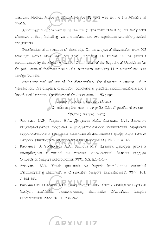 Tashkent Medical Academy dated November 9, 2023 was sent to the Ministry of Health. Approbation of the results of the study. The main results of this study were discussed at four, including two international and two republican scientific-practical conferences. Publication of the results of the study. On the subject of dissertation work 202 scientific works have been published, including 14 articles in the journals recommended by the Higher Attestation Commission of the Republic of Uzbekistan for the publication of the main results of dissertations, including 11 in national and 3 in foreign journals. Structure and volume of the dissertation. The dissertation consists of an introduction, five chapters, conclusion, conclusions, practical recommendations and a list of cited literature. The volume of the dissertation is 180 pages. Нашр қилинган ишлар руйхати Список опубликованных работ List of published works I бўлим (I часть ; I part) 1. Рахимова М.Э., Гадаева Н.А., Джураева Н.О., Салихова М.Ф. Значение кардиоренального синдрома в прогрессировании хронической сердечной недостаточности и принципы комплексной диагностики дисфункции почек// Вестник Ташкентской медицинской академии. 2020 г. № 5. С. 43-48. 2. Рахимова .Э. Yo’lborisov A.A., Salihova M.F. Влияния факторов риска и коморбидных состояний на течение ишемической болезни сердца// O‘zbekiston terapiya axborotnomasi 2021. №3. Б.141-147. 3. Рахимова М.Э. Yurak qon-tomir va buyrak kasalliklarida endotelial disfunksiyaning ahamiyati. // O‘zbekiston terapiya axborotnomasi. 2022. №1. С.194-199. 4. Рахимова М.Э.Gadayev A.G., Turaqulov R.I. Yurak ishemik kasalligi va buyraklar faoliyati buzilishida aterosklerozning ahamiyati.// O‘zbekiston terapiya axborotnomasi. 2022. №1. С. 236-242. 