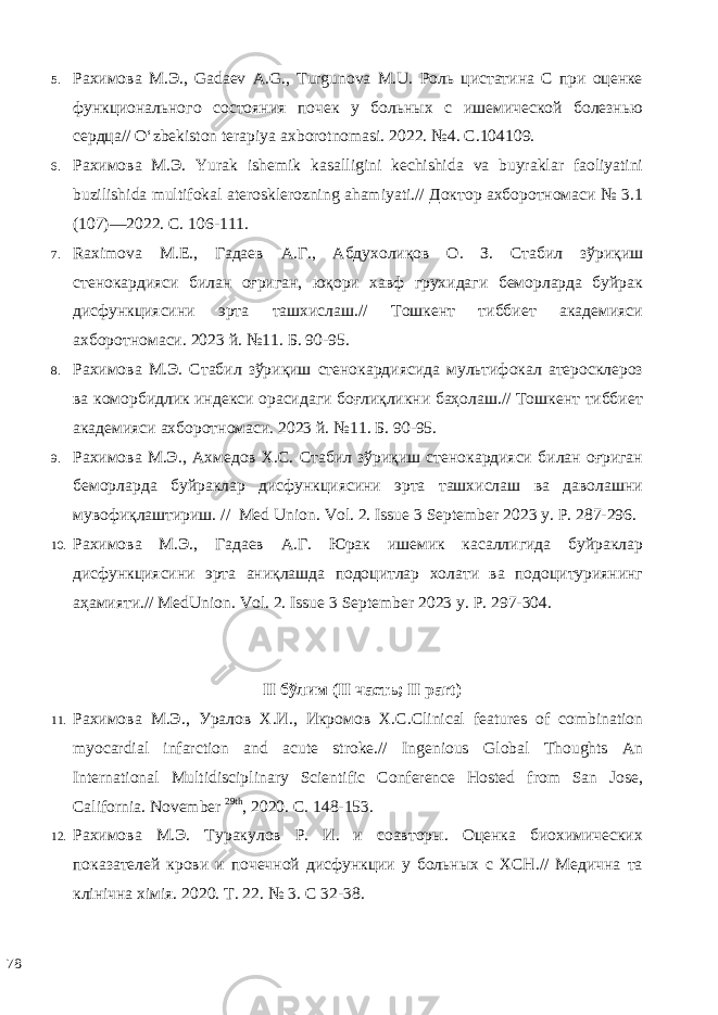 5. Рахимова М.Э., Gadaev A.G., Turgunova M.U. Роль цистатина С при оценке функционального состояния почек у больных с ишемической болезнью сердца// O‘zbekiston terapiya axborotnomasi. 2022. №4. С.104109. 6. Рахимова М.Э. Yurak ishemik kasalligini kechishida va buyraklar faoliyatini buzilishida multifokal aterosklerozning ahamiyati.// Доктор ахборотномаcи № 3.1 (107)—2022. С. 106-111. 7. Raximova M.E., Гадаев А.Г., Абдухолиқов О. З. Стабил зўриқиш стенокардияси билан оғриган, юқори хавф грухидаги беморларда буйрак дисфункциясини эрта ташхислаш.// Тошкент тиббиет академияси ахборотномаси. 2023 й. №11. Б. 90-95. 8. Рахимова М.Э. Стабил зўриқиш стенокардиясида мультифокал атеросклероз ва коморбидлик индекси орасидаги боғлиқликни баҳолаш.// Тошкент тиббиет академияси ахборотномаси. 2023 й. №11. Б. 90-95. 9. Рахимова М.Э., Ахмедов Х.С. Стабил зўриқиш стенокардияси билан оғриган беморларда буйраклар дисфункциясини эрта ташхислаш ва даволашни мувофиқлаштириш. // Med Union. Vol. 2. Issue 3 September 2023 у. Р. 287-296. 10. Рахимова М.Э., Гадаев А.Г. Юрак ишемик касаллигида буйраклар дисфункциясини эрта аниқлашда подоцитлар холати ва подоцитуриянинг аҳамияти.// MedUnion. Vol. 2. Issue 3 September 2023 у. Р. 297-304. II бўлим (II чaсть; II part) 11. Рахимова М . Э ., Уралов Х . И ., Икромов Х . С .Clinical features of combination myocardial infarction and acute stroke.// Ingenious Global Thoughts An International Multidisciplinary Scientific Conference Hosted from San Jose, California. November 29th , 2020. C. 148-153. 12. Рахимова М.Э. Туракулов Р. И. и соавторы. Оценка биохимических показателей крови и почечной дисфункции у больных с ХСН.// Медична та клінічна хімія. 2020. Т. 22. № 3. С 32-38. 78 