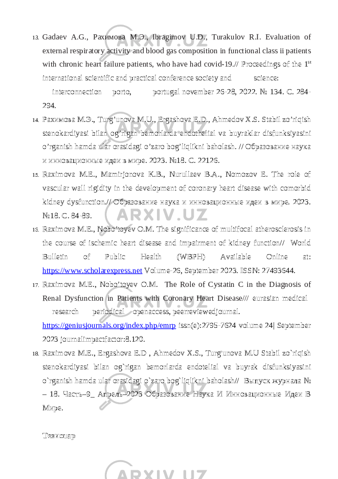 13. Gadaev A.G., Рахимова М . Э ., Ibragimov U.D., Turakulov R.I. Evaluation of external respiratory activity and blood gas composition in functional class ii patients with chronic heart failure patients, who have had covid-19.// Proceedings of the 1 st international scientific and practical conference society and science: interconnection porto, portugal november 26-28, 2022. № 134. С. 284- 294. 14. Рахимова М.Э., Turg’unova M.U., Ergashova E.D., Ahmedov X.S. Stabil zo’riqish stenokardiyasi bilan og’rigan bemorlarda endothelial va buyraklar disfunksiyasini o’rganish hamda ular orasidagi o’zaro bog’liqlikni baholash. // Образование наука и инновационные идеи в мире. 2023. №18. C. 22126. 15. Raximova M.E., Mamirjonova K.B., Nurullaev B.A., Nomozov E. The role of vascular wall rigidity in the development of coronary heart disease with comorbid kidney dysfunction.// Образование наука и инновационные идеи в мире. 2023. №18. C. 84-89. 16. Raximova M.E., Nobo’toyev O.M. The significance of multifocal atherosclerosis in the course of ischemic heart disease and impairment of kidney function// World Bulletin of Public Health (WBPH) Available Online at: https://www.scholarexpress.net Volume-26, September 2023. ISSN: 27493644. 17. Raximova M.E., Nobo’toyev O.M. The Role of Cystatin C in the Diagnosis of Renal Dysfunction in Patients with Coronary Heart Disease/// eurasian medical research periodical openaccess, peerreviewedjournal. https://geniusjournals.org/index.php/emrp issn(e):2795-7624 volume 24| September 2023 journalimpactfactor:8.120. 18. Raximova M.E., Ergashova E.D , Ahmedov X.S., Turg&#39;unova M.U Stabil zo`riqish stenokardiyasi bilan og`rigan bemorlarda endotelial va buyrak disfunksiyasini o`rganish hamda ular orasidagi o`zaro bog`liqlikni baholash// Выпуск журнала № – 18. Часть–9_ Апрель–2023 Образование Наука И Инновационные Идеи В Мире. Тезислар 