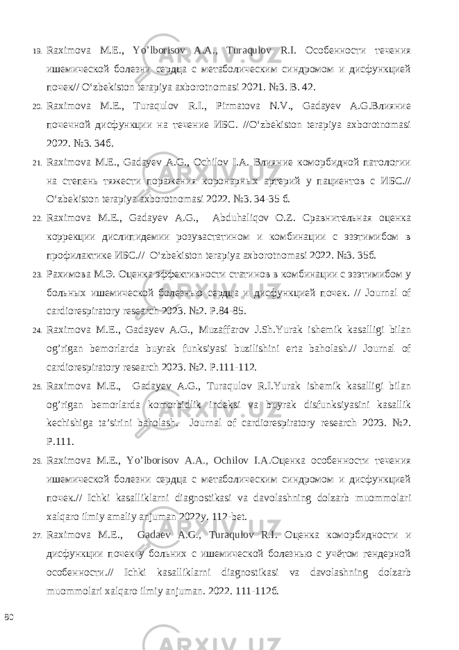 19. Raximova M.E., Yo’lborisov A.А., Turaqulov R.I . Особенности течения ишемической болезни сердца с метаболическим синдромом и дисфункцией почек// O‘zbekiston terapiya axborotnomasi 2021. №3. B. 42. 20. Raximova M.E., Turaqulov R.I., Pirmatova N.V., Gadayev A.G.Влияние почечной дисфункции на течение ИБС. //O‘zbekiston terapiya axborotnomasi 2022. №3. 34б. 21. Raximova M.E., Gadayev A.G., Ochilov I.A. Влияние коморбидной патологии на степень тяжести поражения коронарных артерий у пациентов с ИБС.// O‘zbekiston terapiya axborotnomasi 2022. №3. 34-35 б. 22. Raximova M.E., Gadayev A.G., Abduhaliqov O.Z. Сравнительная оценка коррекции дислипидемии розувастатином и комбинации с эзэтимибом в профилактике ИБС.// O‘zbekiston terapiya axborotnomasi 2022. №3. 35б. 23. Рахимова М.Э. Оценка эффективности статинов в комбинации с эзэтимибом у больных ишемической болезнью сердца и дисфункцией почек. // Journal of cardiorespiratory research 2023. №2. P.84-85. 24. Raximova M.E., Gadayev A.G., Muzaffarov J.Sh.Yurak ishemik kasalligi bilan og’rigan bemorlarda buyrak funksiyasi buzilishini erta baholash.// Journal of cardiorespiratory research 2023. №2. P.111-112. 25. Raximova M.E., Gadayev A.G., Turaqulov R.I.Yurak ishemik kasalligi bilan og’rigan bemorlarda komorbidlik indeksi va buyrak disfunksiyasini kasallik kechishiga ta’sirini baholash. Journal of cardiorespiratory research 2023. №2. P.111. 26. Raximova M.E., Yo’lborisov A.A., Ochilov I.A. Оценка особенности течения ишемической болезни сердца с метаболическим синдромом и дисфункцией почек.// Ichki kasalliklarni diagnostikasi va davolashning dolzarb muommolari xalqaro ilmiy amaliy anjuman 2022y. 112-bet. 27. Raximova M.E., Gadaev A.G., Turaqulov R.I . Оценка коморбидности и дисфункции почек у больних с ишемической болезнью с учётом гендерной особенности.// Ichki kasalliklarni diagnostikasi va davolashning dolzarb muommolari xalqaro ilmiy anjuman. 2022. 111-112б. 80 