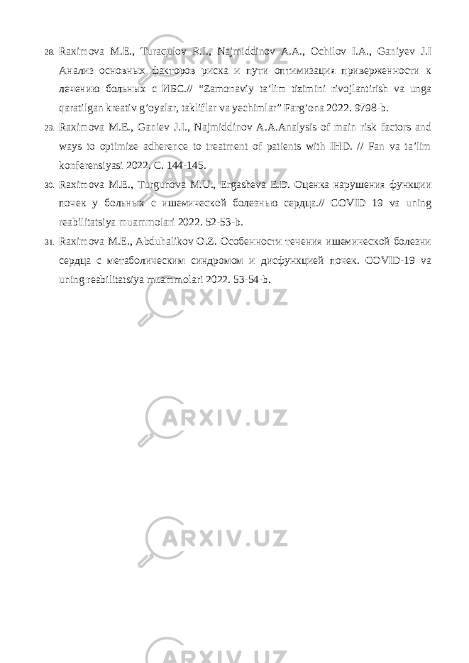 28. Raximova M.E., Turaqulov R.I., Najmiddinov A.A., Ochilov I.A., Ganiyev J.I Анализ основных факторов риска и пути оптимизация приверженности к лечению больных с ИБС.// “Zamonaviy ta’lim tizimini rivojlantirish va unga qaratilgan kreativ g’oyalar, takliflar va yechimlar” Farg’ona 2022. 9798-b. 29. Raximova M.E., Ganiev J.I., Najmiddinov A.A.Analysis of main risk factors and ways to optimize adherence to treatment of patients with IHD. // Fan va ta’lim konferensiyasi 2022. C. 144-145. 30. Raximova M.E., Turgunova M.U., Ergasheva E.D. Оценка нарушения функции почек у больных с ишемической болезнью сердца.// COVID 19 va uning reabilitatsiya muammolari 2022. 52-53-b. 31. Raximova M.E., Abduhalikov O.Z. Особенности течения ишемической болезни сердца с метаболическим синдромом и дисфункцией почек. COVID-19 va uning reabilitatsiya muammolari 2022. 53-54-b. 