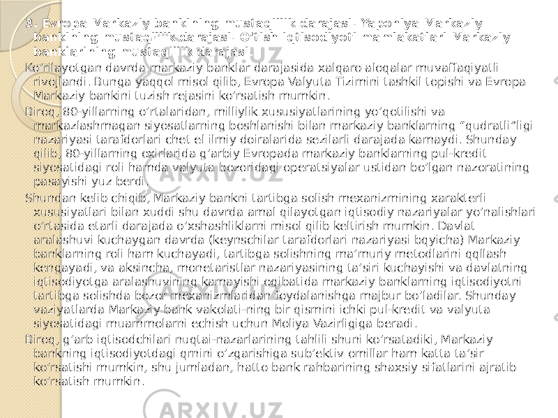 3. Evropa Markaziy bankining mustaqillik darajasi. Yaponiya Markaziy bankining mustaqillik darajasi. O’tish iqtisodiyoti mamlakatlari Markaziy banklarining mustaqillik darajasi. Ko’rilayotgan davrda markaziy banklar darajasida xalqaro aloqalar muvaffaqiyatli rivojlandi. Bunga yaqqol misol qilib, Evropa Valyuta Tizimini tashkil topishi va Evropa Markaziy bankini tuzish rejasini ko’rsatish mumkin. Biroq, 80-yillarning o’rtalaridan, milliylik xususiyatlarining yo’qotilishi va markazlashmagan siyosatlarning boshlanishi bilan markaziy banklarning “qudratli”ligi nazariyasi tarafdorlari chet el ilmiy doiralarida sezilarli darajada kamaydi. Shunday qilib, 80-yillarning oxirlarida g’arbiy Evropada markaziy banklarning pul-kredit siyosatidagi roli hamda valyuta bozoridagi operatsiyalar ustidan bo’lgan nazoratining pasayishi yuz berdi. Shundan kelib chiqib, Markaziy bankni tartibga solish mexanizmining xarakterli xususiyatlari bilan xuddi shu davrda amal qilayotgan iqtisodiy nazariyalar yo’nalishlari o’rtasida etarli darajada o’xshashliklarni misol qilib keltirish mumkin. Davlat aralashuvi kuchaygan davrda (keynschilar tarafdorlari nazariyasi bqyicha) Markaziy banklarning roli ham kuchayadi, tartibga solishning ma’muriy metodlarini qqllash kengayadi, va aksincha, monetaristlar nazariyasining ta’siri kuchayishi va davlatning iqtisodiyotga aralashuvining kamayishi oqibatida markaziy banklarning iqtisodiyotni tartibga solishda bozor mexanizmlaridan foydalanishga majbur bo’ladilar. Shunday vaziyatlarda Markaziy bank vakolati-ning bir qismini ichki pul-kredit va valyuta siyosatidagi muammolarni echish uchun Moliya Vazirligiga beradi. Biroq, g’arb iqtisodchilari nuqtai-nazarlarining tahlili shuni ko’rsatadiki, Markaziy bankning iqtisodiyotdagi qrnini o’zgarishiga sub’ektiv omillar ham katta ta’sir ko’rsatishi mumkin, shu jumladan, hatto bank rahbarining shaxsiy sifatlarini ajratib ko’rsatish mumkin. 