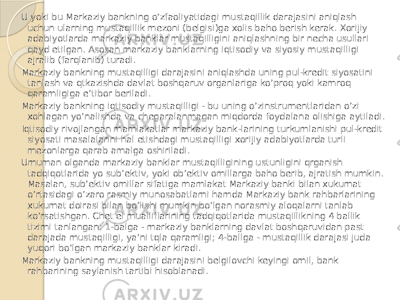 U yoki bu Markaziy bankning o’zfaoliyatidagi mustaqillik darajasini aniqlash uchun ularning mustaqillik mezoni (belgisi)ga xolis baho berish kerak. Xorijiy adabiyotlarda markaziy banklar mustaqilligini aniqlashning bir necha usullari qayd etilgan. Asosan markaziy banklarning iqtisodiy va siyosiy mustaqilligi ajralib (farqlanib) turadi. Markaziy bankning mustaqilligi darajasini aniqlashda uning pul-kredit siyosatini tanlash va qtkazishda davlat boshqaruv organlariga ko’proq yoki kamroq qaramligiga e’tibor beriladi. Markaziy bankning iqtisodiy mustaqilligi - bu uning o’zinstrumentlaridan o’zi xohlagan yo’nalishda va chegaralanmagan miqdorda foydalana olishiga aytiladi. Iqtisodiy rivojlangan mamlakatlar markaziy bank-larining turkumlanishi pul-kredit siyosati masalalarini hal etishdagi mustaqilligi xorijiy adabiyotlarda turli mezonlarga qarab amalga oshiriladi. Umuman olganda markaziy banklar mustaqilligining ustunligini qrganish tadqiqotlarida yo sub’ektiv, yoki ob’ektiv omillarga baho berib, ajratish mumkin. Masalan, sub’ektiv omillar sifatiga mamlakat Markaziy banki bilan xukumat o’rtasidagi o’zaro rasmiy munosabatlarni hamda Markaziy bank rahbarlarining xukumat doirasi bilan bo’lishi mumkin bo’lgan norasmiy aloqalarni tanlab ko’rsatishgan. Chet el mualliflarining tadqiqotlarida mustaqillikning 4 ballik tizimi tanlangan: 1-balga - markaziy banklarning davlat boshqaruvidan past darajada mustaqilligi, ya’ni tqla qaramligi; 4-ballga - mustaqillik darajasi juda yuqori bo’lgan markaziy banklar kiradi. Markaziy bankning mustaqilligi darajasini belgilovchi keyingi omil, bank rahbarining saylanish tartibi hisoblanadi. 