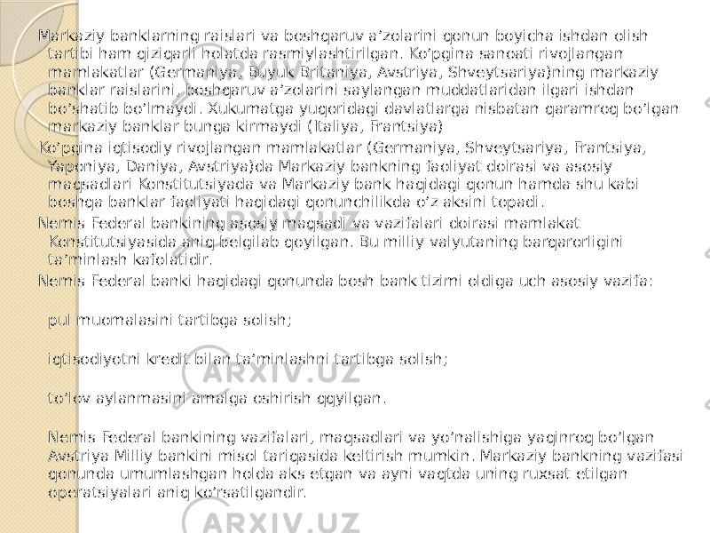 Markaziy banklarning raislari va boshqaruv a’zolarini qonun boyicha ishdan olish tartibi ham qiziqarli holatda rasmiylashtirilgan. Ko’pgina sanoati rivojlangan mamlakatlar (Germaniya, Buyuk Britaniya, Avstriya, Shveytsariya)ning markaziy banklar raislarini, boshqaruv a’zolarini saylangan muddatlaridan ilgari ishdan bo’shatib bo’lmaydi. Xukumatga yuqoridagi davlatlarga nisbatan qaramroq bo’lgan markaziy banklar bunga kirmaydi (Italiya, Frantsiya) Ko’pgina iqtisodiy rivojlangan mamlakatlar (Germaniya, Shveytsariya, Frantsiya, Yaponiya, Daniya, Avstriya)da Markaziy bankning faoliyat doirasi va asosiy maqsadlari Konstitutsiyada va Markaziy bank haqidagi qonun hamda shu kabi boshqa banklar faoliyati haqidagi qonunchilikda o’z aksini topadi. Nemis Federal bankining asosiy maqsadi va vazifalari doirasi mamlakat Konstitutsiyasida aniq belgilab qoyilgan. Bu milliy valyutaning barqarorligini ta’minlash kafolatidir. Nemis Federal banki haqidagi qonunda bosh bank tizimi oldiga uch asosiy vazifa: pul muomalasini tartibga solish; iqtisodiyotni kredit bilan ta’minlashni tartibga solish; to’lov aylanmasini amalga oshirish qqyilgan. Nemis Federal bankining vazifalari, maqsadlari va yo’nalishiga yaqinroq bo’lgan Avstriya Milliy bankini misol tariqasida keltirish mumkin. Markaziy bankning vazifasi qonunda umumlashgan holda aks etgan va ayni vaqtda uning ruxsat etilgan operatsiyalari aniq ko’rsatilgandir. 