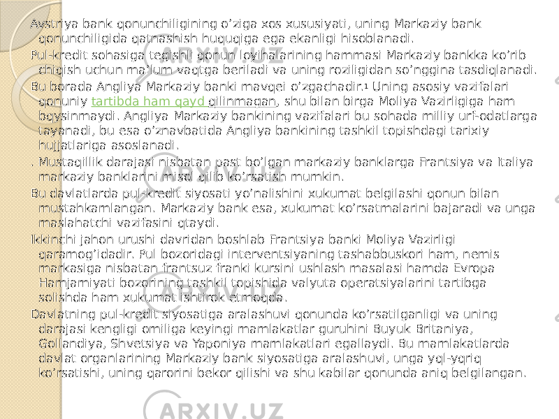 Avstriya bank qonunchiligining o’ziga xos xususiyati, uning Markaziy bank qonunchiligida qatnashish huquqiga ega ekanligi hisoblanadi. Pul-kredit sohasiga tegishli qonun loyihalarining hammasi Markaziy bankka ko’rib chiqish uchun ma’lum vaqtga beriladi va uning roziligidan so’nggina tasdiqlanadi. Bu borada Angliya Markaziy banki mavqei o’zgachadir. 1  Uning asosiy vazifalari qonuniy  tartibda ham qayd qilinmagan , shu bilan birga Moliya Vazirligiga ham bqysinmaydi. Angliya Markaziy bankining vazifalari bu sohada milliy urf-odatlarga tayanadi, bu esa o’znavbatida Angliya bankining tashkil topishdagi tarixiy hujjatlariga asoslanadi. . Mustaqillik darajasi nisbatan past bo’lgan markaziy banklarga Frantsiya va Italiya markaziy banklarini misol qilib ko’rsatish mumkin. Bu davlatlarda pul-kredit siyosati yo’nalishini xukumat belgilashi qonun bilan mustahkamlangan. Markaziy bank esa, xukumat ko’rsatmalarini bajaradi va unga maslahatchi vazifasini qtaydi. Ikkinchi jahon urushi davridan boshlab Frantsiya banki Moliya Vazirligi qaramog’idadir. Pul bozoridagi interventsiyaning tashabbuskori ham, nemis markasiga nisbatan frantsuz franki kursini ushlash masalasi hamda Evropa Hamjamiyati bozorining tashkil topishida valyuta operatsiyalarini tartibga solishda ham xukumat ishtirok etmoqda. Davlatning pul-kredit siyosatiga aralashuvi qonunda ko’rsatilganligi va uning darajasi kengligi omiliga keyingi mamlakatlar guruhini Buyuk Britaniya, Gollandiya, Shvetsiya va Yaponiya mamlakatlari egallaydi. Bu mamlakatlarda davlat organlarining Markaziy bank siyosatiga aralashuvi, unga yql-yqriq ko’rsatishi, uning qarorini bekor qilishi va shu kabilar qonunda aniq belgilangan. 