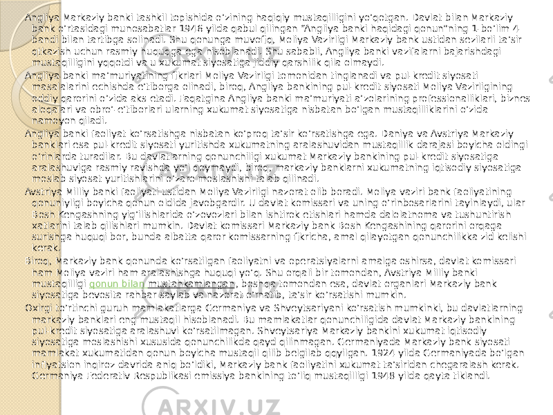 Angliya Markaziy banki tashkil topishida o’zining haqiqiy mustaqilligini yo’qotgan. Davlat bilan Markaziy bank o’rtasidagi munosabatlar 1946 yilda qabul qilingan “Angliya banki haqidagi qonun”ning 1-bo’lim 4- bandi bilan tartibga solinadi. Shu qonunga muvofiq, Moliya Vazirligi Markaziy bank ustidan sezilarli ta’sir qtkazish uchun rasmiy huquqga ega hisoblanadi. Shu sababli, Angliya banki vazifalarni bajarishdagi mustaqilligini yqqotdi va u xukumat siyosatiga jiddiy qarshilik qila olmaydi. Angliya banki ma’muriyatining fikrlari Moliya Vazirligi tomonidan tinglanadi va pul-kredit siyosati masalalarini echishda e’tiborga olinadi, biroq, Angliya bankining pul-kredit siyosati Moliya Vazirligining oddiy qarorini o’zida aks etadi. Faqatgina Angliya banki ma’muriyati a’zolarining professionalliklari, biznes aloqalari va obro’-e’tiborlari ularning xukumat siyosatiga nisbatan bo’lgan mustaqilliklarini o’zida namoyon qiladi. Angliya banki faoliyat ko’rsatishga nisbatan ko’proq ta’sir ko’rsatishga ega. Daniya va Avstriya Markaziy banklari esa pul-kredit siyosati yuritishda xukumatning aralashuvidan mustaqillik darajasi boyicha oldingi o’rinlarda turadilar. Bu davlatlarning qonunchiligi xukumat Markaziy bankining pul-kredit siyosatiga aralashuviga rasmiy ravishda yo’l qoymaydi, biroq, markaziy banklarni xukumatning iqtisodiy siyosatiga moslab siyosat yuritishlarini o’zaro moslashishi talab qilinadi. Avstriya Milliy banki faoliyati ustidan Moliya Vazirligi nazorat olib boradi. Moliya vaziri bank faoliyatining qonuniyligi boyicha qonun oldida javobgardir. U davlat komissari va uning o’rinbosarlarini tayinlaydi, ular Bosh Kengashning yig’ilishlarida o’zovozlari bilan ishtirok etishlari hamda dalolatnoma va tushuntirish xatlarini talab qilishlari mumkin. Davlat komissari Markaziy bank Bosh Kengashining qarorini orqaga surishga huquqi bor, bunda albatta qaror komissarning fikricha, amal qilayotgan qonunchilikka zid kelishi kerak. Biroq, Markaziy bank qonunda ko’rsatilgan faoliyatni va operatsiyalarni amalga oshirsa, davlat komissari ham Moliya vaziri ham aralashishga huquqi yo’q. Shu orqali bir tomondan, Avstriya Milliy banki mustaqilligi  qonun bilan mustahkamlangan , boshqa tomondan esa, davlat organlari Markaziy bank siyosatiga bevosita rahbar saylab va nazorat o’rnatib, ta’sir ko’rsatishi mumkin. Oxirgi to’rtinchi guruh mamlakatlarga Germaniya va Shveytsariyani ko’rsatish mumkinki, bu davlatlarning markaziy banklari eng mustaqil hisoblanadi. Bu mamlakatlar qonunchiligida davlat Markaziy bankining pul-kredit siyosatiga aralashuvi ko’rsatilmagan. Shveytsariya Markaziy bankini xukumat iqtisodiy siyosatiga moslashishi xususida qonunchilikda qayd qilinmagan. Germaniyada Markaziy bank siyosati mamlakat xukumatidan qonun boyicha mustaqil qilib belgilab qqyilgan. 1924 yilda Germaniyada bo’lgan inflyatsion inqiroz davrida aniq bo’ldiki, Markaziy bank faoliyatini xukumat ta’siridan chegaralash kerak. Germaniya Federativ Respublikasi emissiya bankining to’liq mustaqilligi 1948 yilda qayta tiklandi. 