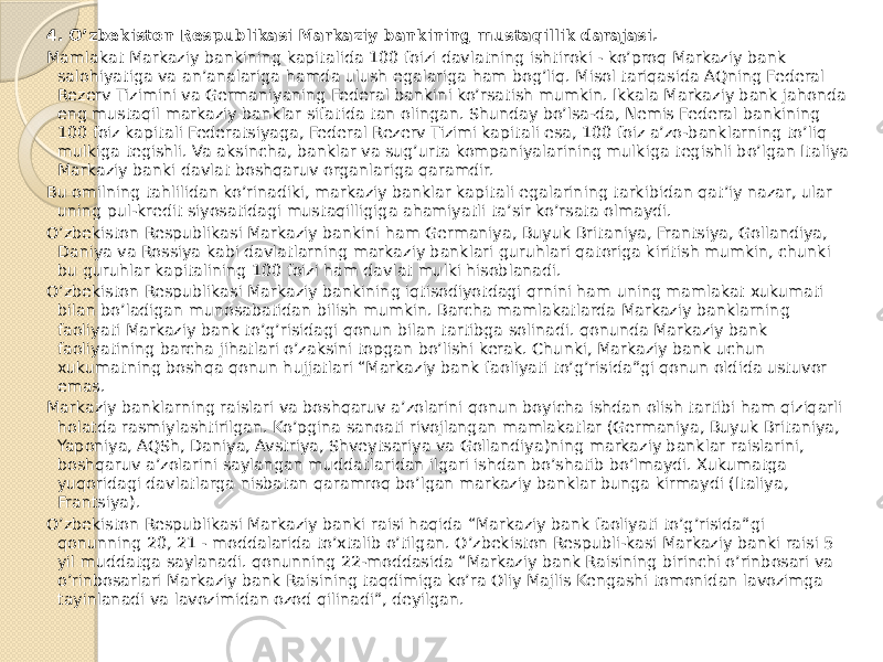 4. O’zbekiston Respublikasi Markaziy bankining mustaqillik darajasi. Mamlakat Markaziy bankining kapitalida 100 foizi davlatning ishtiroki - ko’proq Markaziy bank salohiyatiga va an’analariga hamda ulush egalariga ham bog’liq. Misol tariqasida AQning Federal Rezerv Tizimini va Germaniyaning Federal bankini ko’rsatish mumkin. Ikkala Markaziy bank jahonda eng mustaqil markaziy banklar sifatida tan olingan. Shunday bo’lsa-da, Nemis Federal bankining 100 foiz kapitali Federatsiyaga, Federal Rezerv Tizimi kapitali esa, 100 foiz a’zo-banklarning to’liq mulkiga tegishli. Va aksincha, banklar va sug’urta kompaniyalarining mulkiga tegishli bo’lgan Italiya Markaziy banki davlat boshqaruv organlariga qaramdir. Bu omilning tahlilidan ko’rinadiki, markaziy banklar kapitali egalarining tarkibidan qat’iy nazar, ular uning pul-kredit siyosatidagi mustaqilligiga ahamiyatli ta’sir ko’rsata olmaydi. O’zbekiston Respublikasi Markaziy bankini ham Germaniya, Buyuk Britaniya, Frantsiya, Gollandiya, Daniya va Rossiya kabi davlatlarning markaziy banklari guruhlari qatoriga kiritish mumkin, chunki bu guruhlar kapitalining 100 foizi ham davlat mulki hisoblanadi. O’zbekiston Respublikasi Markaziy bankining iqtisodiyotdagi qrnini ham uning mamlakat xukumati bilan bo’ladigan munosabatidan bilish mumkin. Barcha mamlakatlarda Markaziy banklarning faoliyati Markaziy bank to’g’risidagi qonun bilan tartibga solinadi. qonunda Markaziy bank faoliyatining barcha jihatlari o’zaksini topgan bo’lishi kerak. Chunki, Markaziy bank uchun xukumatning boshqa qonun hujjatlari “Markaziy bank faoliyati to’g’risida”gi qonun oldida ustuvor emas. Markaziy banklarning raislari va boshqaruv a’zolarini qonun boyicha ishdan olish tartibi ham qiziqarli holatda rasmiylashtirilgan. Ko’pgina sanoati rivojlangan mamlakatlar (Germaniya, Buyuk Britaniya, Yaponiya, AQSh, Daniya, Avstriya, Shveytsariya va Gollandiya)ning markaziy banklar raislarini, boshqaruv a’zolarini saylangan muddatlaridan ilgari ishdan bo’shatib bo’lmaydi. Xukumatga yuqoridagi davlatlarga nisbatan qaramroq bo’lgan markaziy banklar bunga kirmaydi (Italiya, Frantsiya). O’zbekiston Respublikasi Markaziy banki raisi haqida “Markaziy bank faoliyati to’g’risida”gi qonunning 20, 21 - moddalarida to’xtalib o’tilgan. O’zbekiston Respubli-kasi Markaziy banki raisi 5 yil muddatga saylanadi. qonunning 22-moddasida “Markaziy bank Raisining birinchi o’rinbosari va o’rinbosarlari Markaziy bank Raisining taqdimiga ko’ra Oliy Majlis Kengashi tomonidan lavozimga tayinlanadi va lavozimidan ozod qilinadi”, deyilgan. 