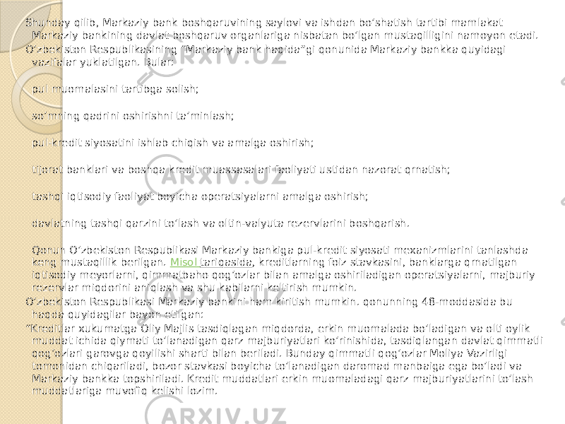 Shunday qilib, Markaziy bank boshqaruvining saylovi va ishdan bo’shatish tartibi mamlakat Markaziy bankining davlat boshqaruv organlariga nisbatan bo’lgan mustaqilligini namoyon etadi. O’zbekiston Respublikasining “Markaziy bank haqida”gi qonunida Markaziy bankka quyidagi vazifalar yuklatilgan. Bular: pul muomalasini tartibga solish; so’mning qadrini oshirishni ta’minlash; pul-kredit siyosatini ishlab chiqish va amalga oshirish; tijorat banklari va boshqa kredit muassasalari faoliyati ustidan nazorat qrnatish; tashqi iqtisodiy faoliyat boyicha operatsiyalarni amalga oshirish; davlatning tashqi qarzini to’lash va oltin-valyuta rezervlarini boshqarish. Qonun O’zbekiston Respublikasi Markaziy bankiga pul-kredit siyosati mexanizmlarini tanlashda keng mustaqillik berilgan.  Misol tariqasida , kreditlarning foiz stavkasini, banklarga qrnatilgan iqtisodiy meyorlarni, qimmatbaho qog’ozlar bilan amalga oshiriladigan operatsiyalarni, majburiy rezervlar miqdorini aniqlash va shu kabilarni keltirish mumkin. O’zbekiston Respublikasi Markaziy bankini ham kiritish mumkin. qonunning 48-moddasida bu haqda quyidagilar bayon etilgan: “ Kreditlar xukumatga Oliy Majlis tasdiqlagan miqdorda, erkin muomalada bo’ladigan va olti oylik muddat ichida qiymati to’lanadigan qarz majburiyatlari ko’rinishida, tasdiqlangan davlat qimmatli qog’ozlari garovga qoyilishi sharti bilan beriladi. Bunday qimmatli qog’ozlar Moliya Vazirligi tomonidan chiqariladi, bozor stavkasi boyicha to’lanadigan daromad manbaiga ega bo’ladi va Markaziy bankka topshiriladi. Kredit muddatlari erkin muomaladagi qarz majburiyatlarini to’lash muddatlariga muvofiq kelishi lozim. 