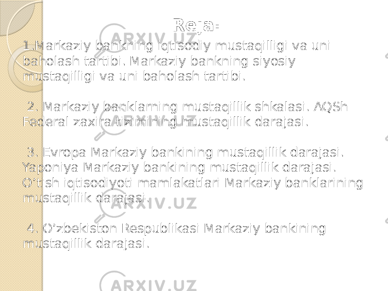 Reja: 1.Markaziy bankning iqtisodiy mustaqilligi va uni baholash tartibi. Markaziy bankning siyosiy mustaqilligi va uni baholash tartibi. 2. Markaziy banklarning mustaqillik shkalasi. AQSh Federal zaxira tizimining mustaqillik darajasi. 3. Evropa Markaziy bankining mustaqillik darajasi. Yaponiya Markaziy bankining mustaqillik darajasi. O’tish iqtisodiyoti mamlakatlari Markaziy banklarining mustaqillik darajasi. 4. O’zbekiston Respublikasi Markaziy bankining mustaqillik darajasi. 