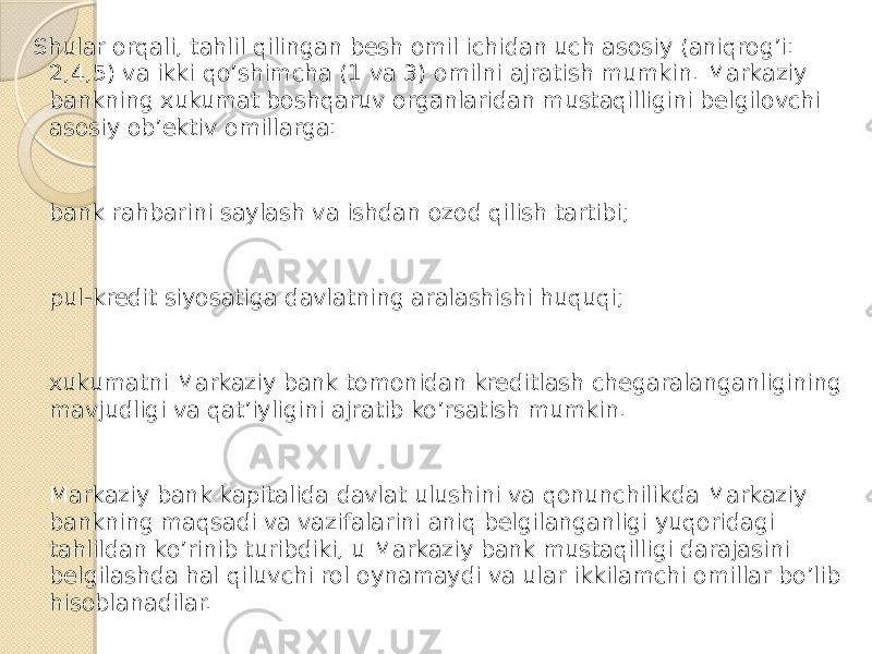 Shular orqali, tahlil qilingan besh omil ichidan uch asosiy (aniqrog’i: 2,4,5) va ikki qo’shimcha (1 va 3) omilni ajratish mumkin. Markaziy bankning xukumat boshqaruv organlaridan mustaqilligini belgilovchi asosiy ob’ektiv omillarga: bank rahbarini saylash va ishdan ozod qilish tartibi; pul-kredit siyosatiga davlatning aralashishi huquqi; xukumatni Markaziy bank tomonidan kreditlash chegaralanganligining mavjudligi va qat’iyligini ajratib ko’rsatish mumkin. Markaziy bank kapitalida davlat ulushini va qonunchilikda Markaziy bankning maqsadi va vazifalarini aniq belgilanganligi yuqoridagi tahlildan ko’rinib turibdiki, u Markaziy bank mustaqilligi darajasini belgilashda hal qiluvchi rol oynamaydi va ular ikkilamchi omillar bo’lib hisoblanadilar. 