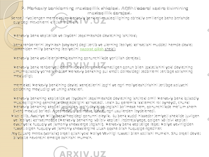  2. Markaziy banklarning mustaqillik shkalasi. AQSh Federal zaxira tizimining mustaqillik darajasi. Sanoati rivojlangan mamlakatlar Markaziy banklari mustaqilligining ob’ektiv omillariga baho berishda quyidagi mezonlarni kiritish mumkin: Markaziy bank kapitalida va foydani taqsimlashda davlatning ishtiroki; bank rahbarlarini tayinlash (saylash) dagi tartib va ularning faoliyat ko’rsatishi muddati hamda davlat tomonidan milliy bankning faoliyatini  nazorat qilish shakli ; Markaziy bank vazifalarini aniqlashning qonunchilikda yoritilish darajasi; Markaziy bank rahbariyati qarorini davlat organlari qrnatilgan qonun bilan tqxtatishini yoki davlatning umumiqtisodiy yo’nalishi bilan Markaziy bankning pul-kredit doirasidagi tadbirlarni tartibga solishning mavjudligi; mamlakat Markaziy bankining davlat xarajatlarini tqg’ri va egri moliyalashtirishini tartibga soluvchi qoidaning mavjudligi va uning shakllari. Markaziy bankning kapitalida va foydasini taqsimlashda davlatning ishtiroki omili Markaziy bank iqtisodiy mustaqilligining qanchalik darajadaligini ko’rsatadi. Lekin bu qaramlik ikkilamchi rol oynaydi, chunki Markaziy bankning kapitali tqg’ridan-tqg’ri davlatga tegishli bo’lmasa ham, qonunchilikda ma’lum sharh (izoh) mavjud bo’ladi. Agar mavjud bo’lmasa, davlat egri usullardan foydalanadi. Misol qilib, Avstriya Milliy banki haqidagi qonunni olaylik. Bu bank xuddi hissador jamiyati shaklida tuzilgan va faoliyat ko’rsatmoqda (Markaziy bankning 50 foiz kapitali Federatsiyaga, qolgan 50 foizi kapitali avstriyalik huquqiy va jismoniy shaxslarga tegishli). Markaziy bank kapitaliga faqat Moliya vazirligidan ruxsat olgan huquqiy va jismoniy shaxslargina ulush qqsha olish huquqiga egadirlar. Pay (ulush) meros (vorislik) orqali qtishi yoki Moliya Vazirligi ruxsati bilan sotilishi mumkin. Shu orqali davlat bilvosita nazoratni amalga oshirishi mumkin. 