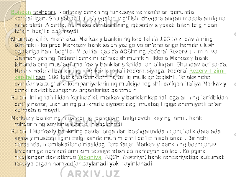 Bundan tashqari , Markaziy bankning funktsiya va vazifalari qonunda ko’rsatilgan. Shu sababli ulush egalari yig’ilishi chegaralangan masalalarnigina echa oladi. Albatta, bu masalalar bankning iqtisodiy siyosati bilan to’g’ridan- to’g’ri bog’liq bo’lmaydi. Shunday qilib, mamlakat Markaziy bankining kapitalida 100 foizi davlatning ishtiroki - ko’proq Markaziy bank salohiyatiga va an’analariga hamda ulush egalariga ham bog’liq. Misol tariqasida AQShning Federal Rezerv Tizimini va Germaniyaning Federal bankini ko’rsatish mumkin. Ikkala Markaziy bank jahonda eng mustaqil markaziy banklar sifatida tan olingan. Shunday bo’lsa-da, Nemis Federal bankining 100 foiz kapitali Federatsiyaga, Federal  Rezerv Tizimi kapitali esa , 100 foiz a’zo-banklarning to’liq mulkiga tegishli. Va aksincha, banklar va sug’urta kompaniyalarining mulkiga tegishli bo’lgan Italiya Markaziy banki davlat boshqaruv organlariga qaramdir. Bu omilning tahlilidan kqrinadiki, markaziy banklar kapitali egalarining tarkibidan qat’iy nazar, ular uning pul-kredit siyosatidagi mustaqilligiga ahamiyatli ta’sir ko’rsata olmaydi. Markaziy bankning mustaqilligi darajasini belgilovchi keyingi omil, bank rahbarining saylanish tartibi hisoblanadi. Bu omil Markaziy bankning davlat organlari boshqaruvidan qanchalik darajada siyosiy mustaqilligini belgilashda muhim omil bo’lib hisoblanadi. Birinchi qarashda, mamlakatlar o’rtasidagi farq faqat Markaziy bankning boshqaruv lavozimiga nomzodlarni kim tavsiya etishida namoyon bo’ladi. Ko’pgina rivojlangan davlatlarda  Yaponiya , AQSh, Avstriya) bank rahbariyatiga xukumat tavsiya etgan nomzodlar saylanadi yoki tayinlanadi. 