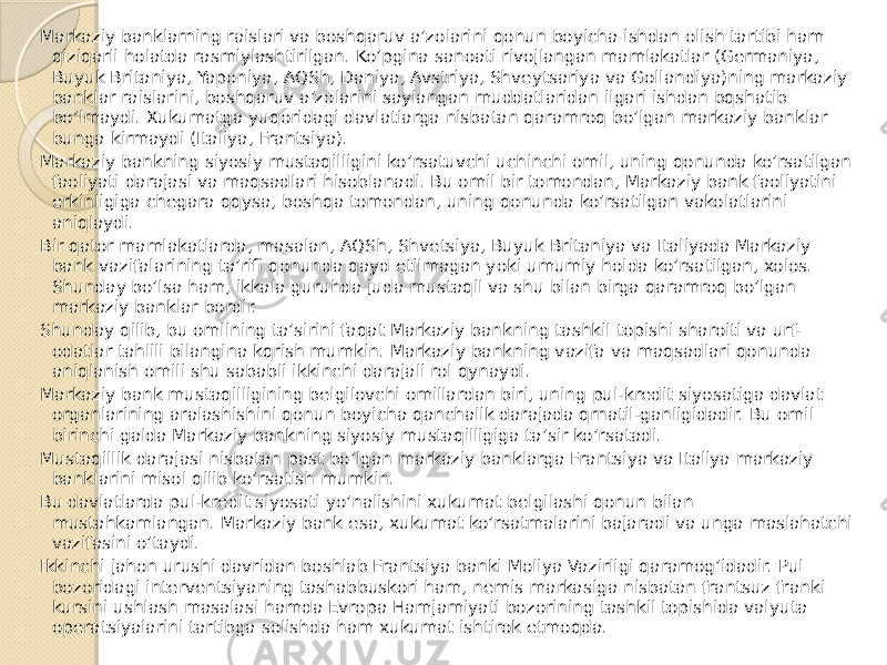 Markaziy banklarning raislari va boshqaruv a’zolarini qonun boyicha ishdan olish tartibi ham qiziqarli holatda rasmiylashtirilgan. Ko’pgina sanoati rivojlangan mamlakatlar (Germaniya, Buyuk Britaniya, Yaponiya, AQSh, Daniya, Avstriya, Shveytsariya va Gollandiya)ning markaziy banklar raislarini, boshqaruv a’zolarini saylangan muddatlaridan ilgari ishdan bqshatib bo’lmaydi. Xukumatga yuqoridagi davlatlarga nisbatan qaramroq bo’lgan markaziy banklar bunga kirmaydi (Italiya, Frantsiya). Markaziy bankning siyosiy mustaqilligini ko’rsatuvchi uchinchi omil, uning qonunda ko’rsatilgan faoliyati darajasi va maqsadlari hisoblanadi. Bu omil bir tomondan, Markaziy bank faoliyatini erkinligiga chegara qqysa, boshqa tomondan, uning qonunda ko’rsatilgan vakolatlarini aniqlaydi. Bir qator mamlakatlarda, masalan, AQSh, Shvetsiya, Buyuk Britaniya va Italiyada Markaziy bank vazifalarining ta’rifi qonunda qayd etilmagan yoki umumiy holda ko’rsatilgan, xolos. Shunday bo’lsa ham, ikkala guruhda juda mustaqil va shu bilan birga qaramroq bo’lgan markaziy banklar bordir. Shunday qilib, bu omilning ta’sirini faqat Markaziy bankning tashkil topishi sharoiti va urf- odatlar tahlili bilangina kqrish mumkin. Markaziy bankning vazifa va maqsadlari qonunda aniqlanish omili shu sababli ikkinchi darajali rol qynaydi. Markaziy bank mustaqilligining belgilovchi omillardan biri, uning pul-kredit siyosatiga davlat organlarining aralashishini qonun boyicha qanchalik darajada qrnatil-ganligidadir. Bu omil birinchi galda Markaziy bankning siyosiy mustaqilligiga ta’sir ko’rsatadi. Mustaqillik darajasi nisbatan past bo’lgan markaziy banklarga Frantsiya va Italiya markaziy banklarini misol qilib ko’rsatish mumkin. Bu davlatlarda pul-kredit siyosati yo’nalishini xukumat belgilashi qonun bilan mustahkamlangan. Markaziy bank esa, xukumat ko’rsatmalarini bajaradi va unga maslahatchi vazifasini o’taydi. Ikkinchi jahon urushi davridan boshlab Frantsiya banki Moliya Vazirligi qaramog’idadir. Pul bozoridagi interventsiyaning tashabbuskori ham, nemis markasiga nisbatan frantsuz franki kursini ushlash masalasi hamda Evropa Hamjamiyati bozorining tashkil topishida valyuta operatsiyalarini tartibga solishda ham xukumat ishtirok etmoqda. 