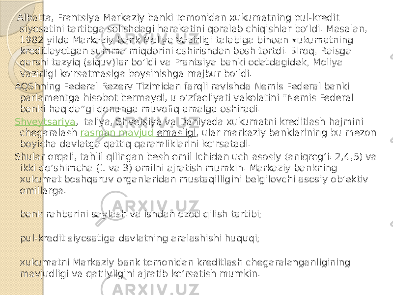  Albatta, Frantsiya Markaziy banki tomonidan xukumatning pul-kredit siyosatini tartibga solishdagi harakatini qoralab chiqishlar bo’ldi. Masalan, 1982 yilda Markaziy bank Moliya Vazirligi talabiga binoan xukumatning kreditlayotgan summa miqdorini oshirishdan bosh tortdi. Biroq, Raisga qarshi tazyiq (siquv)lar bo’ldi va Frantsiya banki odatdagidek, Moliya Vazirligi ko’rsatmasiga boysinishga majbur bo’ldi. AQShning Federal Rezerv Tizimidan farqli ravishda Nemis Federal banki parlamentga hisobot bermaydi, u o’zfaoliyati vakolatini “Nemis Federal banki haqida”gi qonunga muvofiq amalga oshiradi. Shveytsariya , Italiya, Shvetsiya va Daniyada xukumatni kreditlash hajmini chegaralash  rasman mavjud emasligi , ular markaziy banklarining bu mezon boyicha davlatga qattiq qaramliklarini ko’rsatadi. Shular orqali, tahlil qilingan besh omil ichidan uch asosiy (aniqrog’i: 2,4,5) va ikki qo’shimcha (1 va 3) omilni ajratish mumkin. Markaziy bankning xukumat boshqaruv organlaridan mustaqilligini belgilovchi asosiy ob’ektiv omillarga: bank rahbarini saylash va ishdan ozod qilish tartibi; pul-kredit siyosatiga davlatning aralashishi huquqi; xukumatni Markaziy bank tomonidan kreditlash chegaralanganligining mavjudligi va qat’iyligini ajratib ko’rsatish mumkin. 