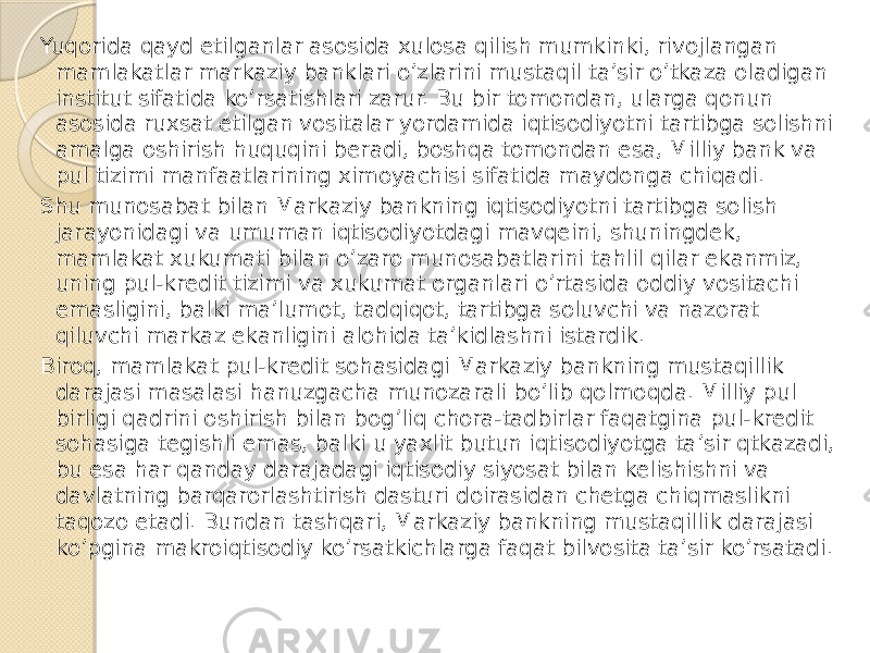 Yuqorida qayd etilganlar asosida xulosa qilish mumkinki, rivojlangan mamlakatlar markaziy banklari o’zlarini mustaqil ta’sir o’tkaza oladigan institut sifatida ko’rsatishlari zarur. Bu bir tomondan, ularga qonun asosida ruxsat etilgan vositalar yordamida iqtisodiyotni tartibga solishni amalga oshirish huquqini beradi, boshqa tomondan esa, Milliy bank va pul tizimi manfaatlarining ximoyachisi sifatida maydonga chiqadi. Shu munosabat bilan Markaziy bankning iqtisodiyotni tartibga solish jarayonidagi va umuman iqtisodiyotdagi mavqeini, shuningdek, mamlakat xukumati bilan o’zaro munosabatlarini tahlil qilar ekanmiz, uning pul-kredit tizimi va xukumat organlari o’rtasida oddiy vositachi emasligini, balki ma’lumot, tadqiqot, tartibga soluvchi va nazorat qiluvchi markaz ekanligini alohida ta’kidlashni istardik. Biroq, mamlakat pul-kredit sohasidagi Markaziy bankning mustaqillik darajasi masalasi hanuzgacha munozarali bo’lib qolmoqda. Milliy pul birligi qadrini oshirish bilan bog’liq chora-tadbirlar faqatgina pul-kredit sohasiga tegishli emas, balki u yaxlit butun iqtisodiyotga ta’sir qtkazadi, bu esa har qanday darajadagi iqtisodiy siyosat bilan kelishishni va davlatning barqarorlashtirish dasturi doirasidan chetga chiqmaslikni taqozo etadi. Bundan tashqari, Markaziy bankning mustaqillik darajasi ko’pgina makroiqtisodiy ko’rsatkichlarga faqat bilvosita ta’sir ko’rsatadi. 