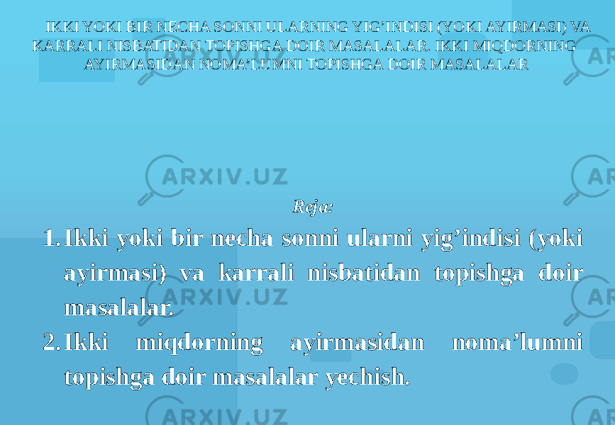 IKKI YOKI BIR NECHA SONNI ULARNING YIG’INDISI (YOKI AYIRMASI) VA KARRALI NISBATIDAN TOPISHGA DOIR MASALALAR. IKKI MIQDORNING AYIRMASIDAN NOMA’LUMNI TOPISHGA DOIR MASALALAR Reja: 1. Ikki yoki bir necha sonni ularni yig’indisi (yoki ayirmasi) va karrali nisbatidan topishga doir masalalar. 2. Ikki miqdorning ayirmasidan noma’lumni topishga doir masalalar yechish. 