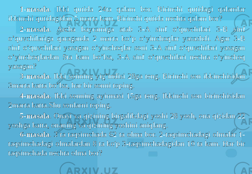 1-masala . Ikki qutida 24ta qalam bor. Birinchi qutidagi qalamlar ikkinchi qutidagidan 5 marta kam. Birinchi qutida nechta qalam bor? 2-masala . Archa bayramiga atab 3-A sinf o’quvchilari 3-B sinf o’quvchilariga qaraganda 2 marta ko’p o’yinchoqlar yasashdi. Agar 3-B sinf o’quvchilari yasagan o’yinchoqlar soni 3-A sinf o’quvchilari yasagan o’yinchoqlardan 9ta kam bo’lsa, 3-A sinf o’quvchilari nechta o’yinchoq yasagan? 3-masala . Ikki sonning yig’indisi 28ga teng. Birinchi son ikkinchisidan 3marta katta bo’lsa, har bir sonni toping. 4-masala. Ikki sonning ayirmasi 15ga teng. Ikkinchi son birinchisidan 2marta katta.Shu sonlarni toping. 5-masala . Onasi va qizining birgalikdagi yoshi 28 yosh, ona qizidan 22 yoshga katta, onaning va qizining yoshini aniqlang. 6-masala . 3 ta taqsimchada 62 ta olma bor. 2-taqsimchadagi olmalar 1- taqsimchadagi olmalardan 8 ta ko&#39;p 3-taqsimchadagidan 10 ta kam. Har bir taqsimchada nechta olma bor? 