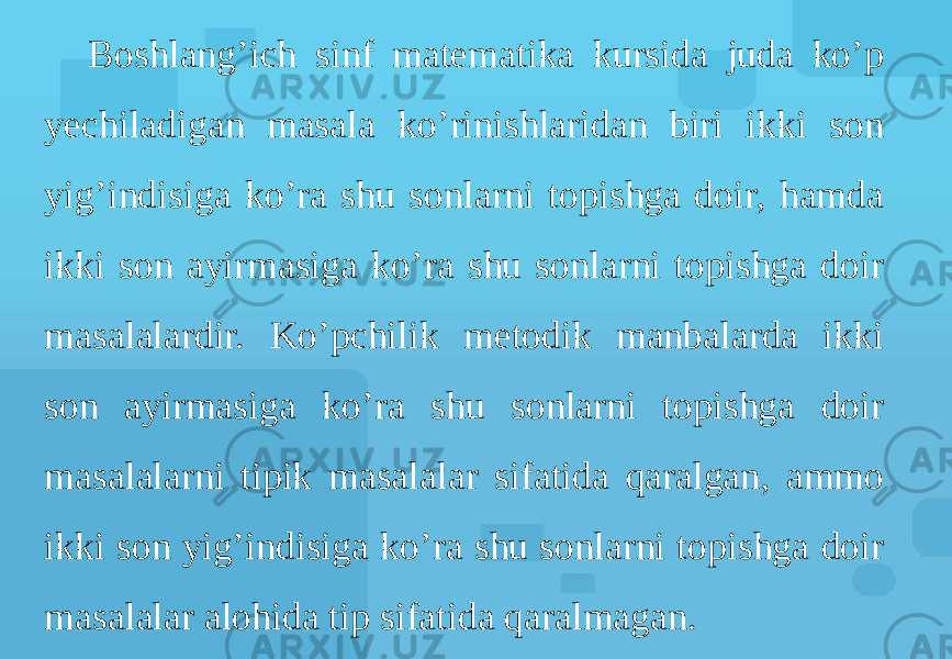 Boshlang’ich sinf matematika kursida juda ko’p yechiladigan masala ko’rinishlaridan biri ikki son yig’indisiga ko’ra shu sonlarni topishga doir, hamda ikki son ayirmasiga ko’ra shu sonlarni topishga doir masalalardir. Ko’pchilik metodik manbalarda ikki son ayirmasiga ko’ra shu sonlarni topishga doir masalalarni tipik masalalar sifatida qaralgan, ammo ikki son yig’indisiga ko’ra shu sonlarni topishga doir masalalar alohida tip sifatida qaralmagan. 