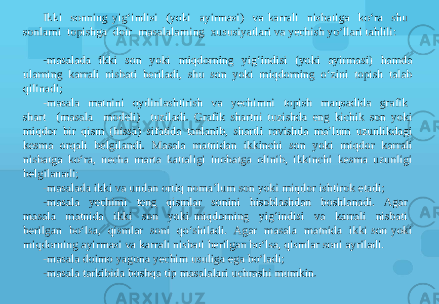 Ikki sonning yig‘indisi (yoki ayirmasi) va karrali nisbatiga ko‘ra shu sonlarni topishga doir masalalarning xususiyatlari va yechish yo‘llari tahlili: -masalada ikki son yoki miqdorning yig‘indisi (yoki ayirmasi) hamda ularning karrali nisbati beriladi, shu son yoki miqdorning o‘zini topish talab qilinadi; -masala matnini oydinlashtirish va yechimni topish maqsadida grafik shart (masala modeli) tuziladi. Grafik shartni tuzishda eng kichik son yoki miqdor bir qism (hissa) sifatida tanlanib, shartli ravishda ma’lum uzunlikdagi kesma orqali belgilandi. Masala matnidan ikkinchi son yoki miqdor karrali nisbatga ko‘ra, necha marta kattaligi inobatga olinib, ikkinchi kesma uzunligi belgilanadi; -masalada ikki va undan ortiq noma’lum son yoki miqdor ishtirok etadi; -masala yechimi teng qismlar sonini hisoblashdan boshlanadi. Agar masala matnida ikki son yoki miqdorning yig‘indisi va karrali nisbati berilgan bo‘lsa, qismlar soni qo‘shiladi. Agar masala matnida ikki son yoki miqdorning ayirmasi va karrali nisbati berilgan bo‘lsa, qismlar soni ayriladi. -masala doimo yagona yechim usuliga ega bo‘ladi; -masala tarkibida boshqa tip masalalari uchrashi mumkin. 