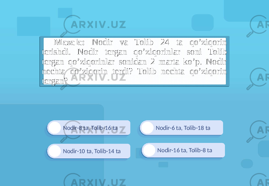 Nodir-8 ta, Tolib-16 ta Nodir-16 ta, Tolib-8 taNodir-6 ta, Tolib-18 ta Nodir-10 ta, Tolib-14 taMasala: Nodir va Tolib 24 ta qo’ziqorin terishdi. Nodir tergan qo’ziqorinlar soni Tolib tergan qo’ziqorinlar sonidan 2 marta ko’p. Nodir nechta qo’ziqorin terdi? Tolib nechta qo’ziqorin tergan? 