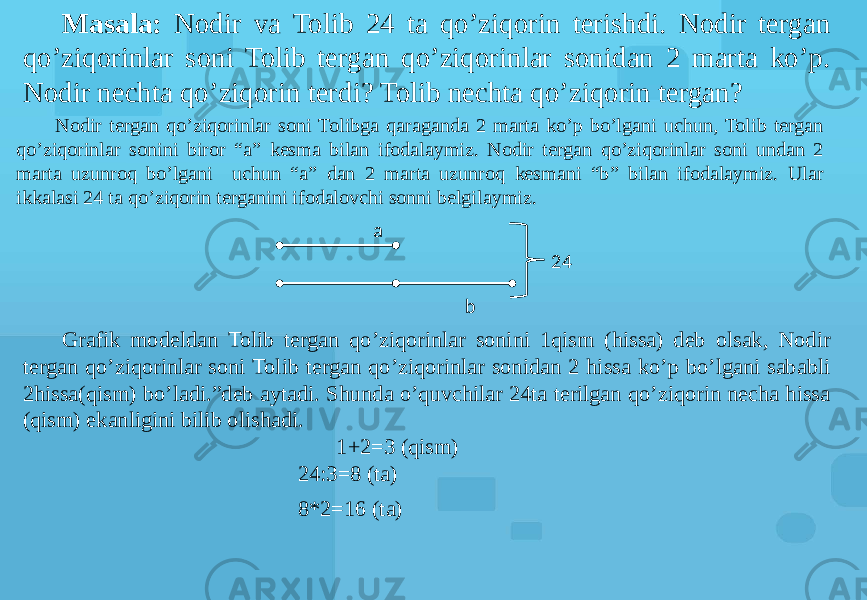 Masala: Nodir va Tolib 24 ta qo’ziqorin terishdi. Nodir tergan qo’ziqorinlar soni Tolib tergan qo’ziqorinlar sonidan 2 marta ko’p. Nodir nechta qo’ziqorin terdi? Tolib nechta qo’ziqorin tergan? Nodir tergan qo’ziqorinlar soni Tolibga qaraganda 2 marta ko’p bo’lgani uchun, Tolib tergan qo’ziqorinlar sonini biror “a” kesma bilan ifodalaymiz. Nodir tergan qo’ziqorinlar soni undan 2 marta uzunroq bo’lgani uchun “a” dan 2 marta uzunroq kesmani “b” bilan ifodalaymiz. Ular ikkalasi 24 ta qo’ziqorin terganini ifodalovchi sonni belgilaymiz. Grafik modeldan Tolib tergan qo’ziqorinlar sonini 1qism (hissa) deb olsak, Nodir tergan qo’ziqorinlar soni Tolib tergan qo’ziqorinlar sonidan 2 hissa ko’p bo’lgani sababli 2hissa(qism) bo’ladi.”deb aytadi. Shunda o’quvchilar 24ta terilgan qo’ziqorin necha hissa (qism) ekanligini bilib olishadi. 1+2=3 (qism) 24:3=8 (ta) 8*2=16 (ta) a b 24 