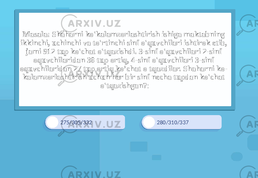 275/305/332 280/310/337Masala: Shaharni ko&#39;kalamzorlashtirish ishiga maktabning ikkinchi, uchinchi va to&#39;rtinchi sinf o&#39;quvchilari ishtirok etib, jami 912 tup ko&#39;chat o&#39;tqazishdi. 3-sinf o&#39;quvchilari 2-sinf oquvchilaridan 30 tup ortiq, 4-sinf o&#39;quvchilari 3-sinf oquvchilaridan 27 tup ortiq ko’chat o tqazdilar. Shaharni ko- kalamzorlashtirish uchun har bir sinf necha tupdan ko&#39;chat o&#39;tqazishgan? : 